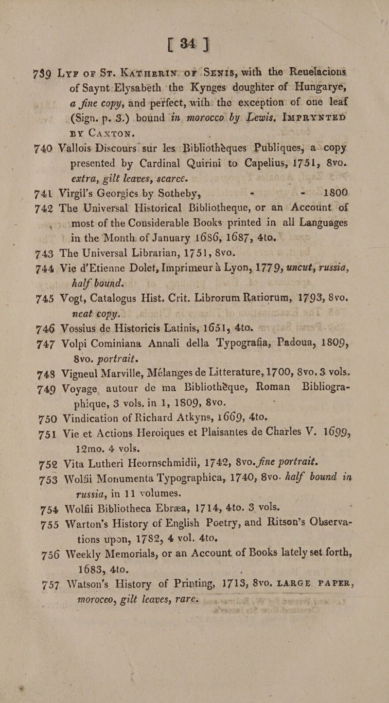7$9 Lyf of St. Katherii* of Sen is, with the Reuelacions of Saynt Elysabeth the Kynges doughter of Hungarye, a fine copy, and perfect, with the exception of one leaf (Sign. p. 3.) bound in morocco by Lewis. Imprynted by Caxton. 740 Vallois Discours sur les Bibliothbques Publiques, a copy presented by Cardinal Quirini to Capelius, 1751, 8vo. extra, gilt leaves, scarce. 741 Virgil’s Georgies by Sotheby, - - 1800 742 The Universal Historical Bibliotheque, or an Account of most of the Considerable Books printed in all Languages in the Month, of January l6s6, 1687, 4to. 743 The Universal Librarian, 1751,8vo. 744 Vie d’Etienne Dolet, Imprimeur a Lyon, 1779> uncut, russia, half bound. 745 Vogt, Catalogus Hist. Crit. Librorum Rariorum, 1793, 8vo. neat copy. 746 Vossius de Historicis Latinis, 1651, 4to. 747 Volpi Cominiana Annali della Typografia, Padoua, 1809, 8vo. portrait. 743 Vigneul Marville, Melanges de Literature, 1700, 8vo. 3 vols, 749 Voyage autour de ma Bibliotheque, Roman Bibliogra- phique, 3 vols. in 1, 1809, 8vo. 750 Vindication of Richard Atkyns, 1669, 4to. 751 Vie et Actions Heroiques et Plaisantes de Charles V. 1699? 12mo. 4 vols. 752 Vita Lutheri Heornschmidii, 1742, 8vo.fine portrait. 753 WolSi Monumenta Typographica, 1740, 8vo. half bound in russia, in 11 volumes. 754 Wolfii Bibliotheca Ebra&amp;a, 1714, 4to. 3 vols. 755 Warton s History of English Poetry, and Ritson’s Observa¬ tions upon, 17S2, 4 vol. 4to. 756 Weekly Memorials, or an Account of Books lately set forth, 1683, 4to. 757 Watson’s History of Printing, 1713, 8vo. large paper, morocco, gilt leaves, rare.