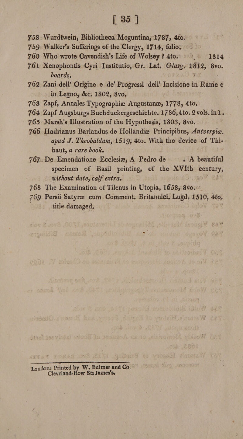 758 Wurdtwein, Bibliotheca Moguntina, 1787> 4io. 759 Walker's Sufferings of the Clergy* 1714, folio. 760 Who wrote Gavendish’s Life of Wolsey ? 4to. v 1814 761 Xenophontis Cyri Institutio, Gr. Lat. Glasg. 1812, 8vo» hoards, < r 762 Zani dell’ Origine e de' Progressi dell’ Incisione in Rame e in Legno, &amp;c. 1802, 8vo, 76s Zapf, Annales Typographiae Augustan®, 1778? 4to. 7^4 Zapf AugsburgsBuchduckergeschichte. 17S(),4to.2vols.ini. 765 Marsh’s Illustration of the Hypothesis, 1803, 8vo. 766 Hadrianus Barlandus de Hollandiae Principibus, Antverpice. apud J, Theohaldum, 1519? 4to. With the device of Thi- baut, a rare booh. 767 De Emendatione Ecclesi®, A Pedro de . A beautiful specimen of Basil printing, of the XVIth century, •without date, calf extra, 76S The Examination of Tilenus in Utopia, 1&amp;58, 8vo. J69 Persii Satyr® cum Comment. Britannici. Lugd. 1510, 4to, i title damaged. ' • ■ ; ■■ '■/ ¥$* ■ ♦ , t London: Printed by W. Bulmer and Co Cleveland-Row St» James's. /