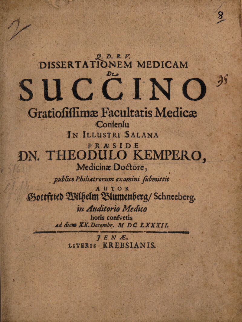 ' ^ D. B. t: .DISSERTATIONEM MEDICAM SUCCINO Confenfu J:n Illustri Salana DN. THEODULo’KEMPERO, Ivicdicina: :Dod:orc, piiMjcoPMi^frorumexammi fithmittit A UTOR .0ot(friel> Schneeberg^ jn Auditorio Medico horis confvetis 4d diem XX.Tiectmbr. M DC LXXXIL J E N LITERIS KREBSIANIS.