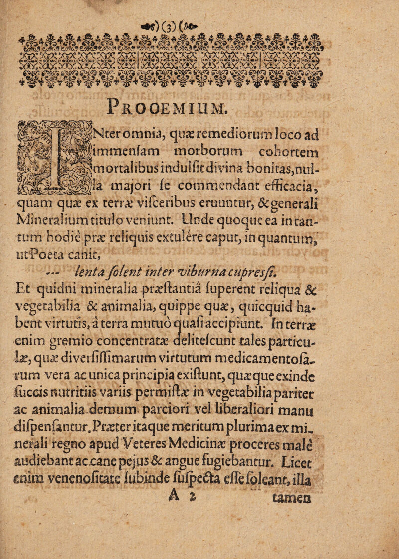 ^)(3)(Sc» Prooemium. jNter omnia, quas remediorum loco ad ^'immenfam morborum cohortem jmortalibusindulfitdivina boniras,nul- __ maiori fe commendant efficacia, quam quae ex terr« viiceribus eruuntur, &generali Mineralium titulo veniunt. Unde quoque ea in can¬ tum hodie pr« reliquis extulere caput, in quantum, utPoeta canit, — ienta filent inter 'viburna cubresfi. Et quidni mineralia prxllantia fuperent reliqua & vegetabilia & animalia, quippe quae, quicquid ha¬ bent virtutis, a terra mutuo quafiaccipiunt. In terr« enim gremio concentratae delitekunt tales particu¬ lae, qii2 diverfiffimarum virtutum medicamentola- 1'um vera ac unica principia exifl:unt,qu2.’que exinde fficcis nutritiis variis permiftae in vegetabilia pariter ac animalia-demum parciori vel liberaliori manu dilpeniantur. Pr^teritaque meritum plurimaex mi, nerali regno apud Veteres Medicina: proceres mal^ audiebant accane pejus & angue fugiebantur. Licet €oim venenofitaie iuhinde effeibleantjilla A z tameo 7