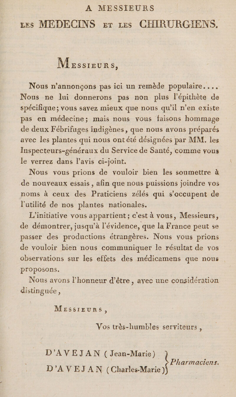 A MESSIEURS ms MEDECINS et les GHIRURGIENS. Messieurs, Nous n’annoncons pas ici un remade populaire.... Nous ne lui donnerons pas non plus Fepithete de specifique; vous savez mieux que nous qu’il n'en existe pas en medecine; mais nous vous faisons hommage de deux Febrifuges indigenes, que nous ayons prepares ayec les plantes qui nous ontete designees par MM. les Xnspecteurs-generaux du Service de Saute, comme vous le verrez dans Favis ci-joint. Nous vous prions de vouloir bien les soumettre k de nouveaux essais , afin que nous puissions joindre yos noms a ceux des Praticiens zeles qui s’occupent de Futilitd de nos plantes nationales. L’initiatiye vous appartient; c’est a vous, Messieurs, de demontrer, jusqu’a l’eyidence, que la France pent se passer des productions etrang&res. Nous vous prions de vouloir bien nous communiquer le resultat de vos observations sur les effets des medicamens que nous proposons. Nous avons Fhonneur d’etre, avec une consideration, distinguee, Messieurs , Yos tr£s-humbles serviteurs , D’AYE JAM (Jean-Marie) ) >Pharmaciens. D ’A Y E J A N (Charles-Marie))