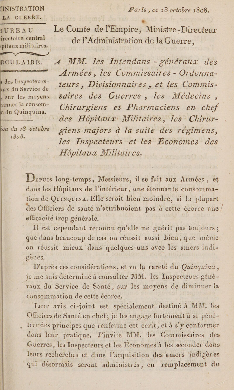 IlNISTRATION LA GUERRE. Paris } ce 18 octobre 1808. BUREAU irectoire central ipiiauxmililaires. Irculaire. is des Tnspecteurs- &ux du Service de , sur les movens pinner la consom- |n da Quinquina. !j--- ion du 18 octobre 1808. Le Comfe clel’Empire^ Minislre - Directeur de I’Administration de la Guerre 5 A MM. les In ten dans - generaux des Mrmees, les Commissaires - Ordonna- teurs y Divisionnai/ es , et les Commis- saires des Guerres , les Medecins , Cliirurgiens et Pharmaciens en chej des Hopitaux Militaires, les Chirur- giens-majors d la suite des regimens, les Inspecteurs et les Economies des Hopitaux Militaires. is Dupuis long-temps, Messieurs, il se fait aux Armees , et dans les Hopitaux de linterieur, une etonnante consomma- tion de Quinquina. Elle seroit bien moindre, si la plupart des Officiers de sante n’attribuoient pas a cette ecorce une/ efHeacite trop generate. II est cependant reeonnu qu’elle lie guerit pas toujours * cjiie dans beaucoup de eas on reussit aussi bien, que mem'e on reussit mieux dans quelques-uns avec les araers indi¬ genes, D’apres ces considerations, et vu la rarete du Quinquina, jc me suis determine a consul ter MM. les Inspeoteurs-gene- raux du Service de Saute, sur les moyens de climinuer la consommation de cette ecorce. Eeur avis ci-joint est specialement destine a MM. les Officiers de Sante en chef; je les engage fortemerit a se pene- . trer des principes que renferme cet ecrit^ et a s’y conformer dans leur pratique. J’invile MM. les Commissaires des Guerres. les Inspecteurs et les Economes a les seconder dans tears reohercb.es et dans Eacquisition des amers indigenes qui desormais seront admiuistres, en remplacement du