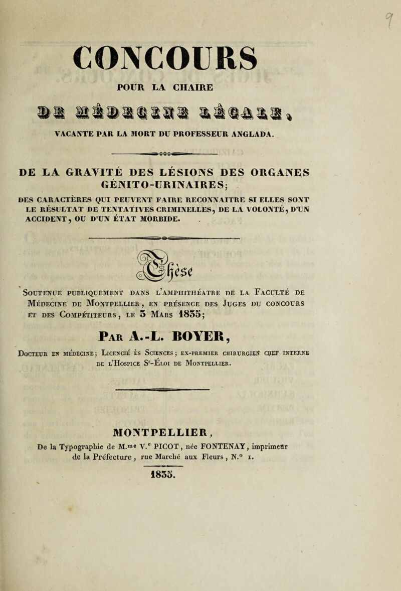 CONCOURS POUR LA CHAIRE VACANTE PAR LA MORT DU PROFESSEUR ANGLADA. DE LA GRAVITÉ DES LÉSIONS DES ORGANES GÉNITO-URINAIRES; DES CARACTÈRES QUI PEUVENT FAIRE RECONNAITRE SI ELLES SONT LE RÉSULTAT DE TENTATIVES CRIMINELLES, DE LA VOLONTÉ, D’UN ACCIDENT, OU D’UN ÉTAT MORRIDE. -■ ■ ■' ■■■ ■ —■ ■ i % _ Soutenue publiquement dans l’amphithéâtre de la Faculté de Médecine de Montpellier , en présence des Juges du concours ET des Compétiteurs, le 5 Mars 1855; Par A.-L. BOYER, Docteur en médecine; Licencié ès Sciences; ex-premier chirurgien cdef interne DE l’Hospice S‘-Eloi de Montpellier. MONTPELLIER, De la Typographie de M.™e y.® PICOT, née FONTENAY, imprimetlr de la Préfecture, rue Marché aux Fleurs, N.® i. 1855