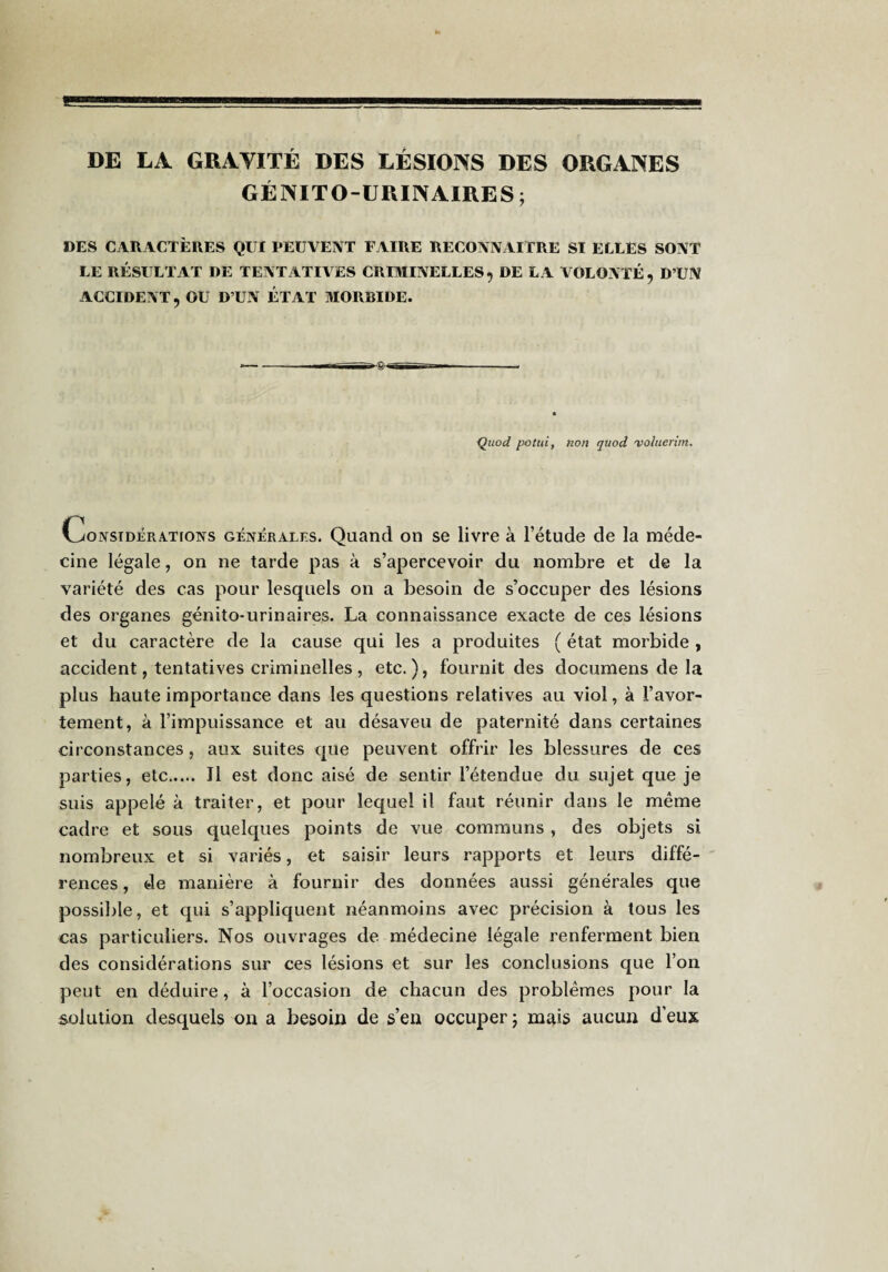 DE LA GRAVITÉ DES LÉSIONS DES ORGANES GÉNITO-URINAIRES; DES CARACTÈRES QUX PEUVENT FAIRE RECONNxllTRE SI ELLES SONT LE RÉSULTAT DE TENTATIVES CRIMINELLES, DE LA VOLONTÉ, D’UN ACCIDENT, OU D’UN ÉTAT MORBIDE. * —- I in—' —1^—^ Quod potui, non quod 'voliierim. CoNSiDÉRA.T[ONs GENERALES. Quand OU se livre à l’étude de la méde¬ cine légale, on ne tarde pas à s’apercevoir du nombre et de la variété des cas pour lesquels on a besoin de s’occuper des lésions des organes génito-urinaires. La connaissance exacte de ces lésions et du caractère de la cause qui les a produites ( état morbide , accident, tentatives criminelles, etc.), fournit des documens de la plus haute importance dans les questions relatives au viol, à l’avor¬ tement, à l’impuissance et au désaveu de paternité dans certaines circonstances , aux suites que peuvent offrir les blessures de ces parties, etc. Il est donc aisé de sentir l’étendue du sujet que je suis appelé à traiter, et pour lequel il faut réunir dans le même cadre et sous quelques points de vue communs, des objets si nombreux et si variés, et saisir leurs rapports et leurs diffé¬ rences , de manière à fournir des données aussi générales que possible, et qui s’appliquent néanmoins avec précision à tous les cas particuliers. Nos ouvrages de médecine légale renferment bien des considérations sur ces lésions et sur les conclusions que l’on peut en déduire, à l’occasion de chacun des problèmes pour la solution desquels on a besoin de s’en occuper ; mais aucun d’eux