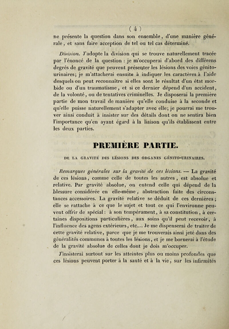 ne présente la question dans son ensemble, d’une manière géné¬ rale , et sans faire acception de tel ou tel cas déterminé. Division. J’adopte la division qui se trouve naturellement tracée par l’énoncé de la question : je m’occuperai d’abord des différens degrés de gravité que peuvent présenter les lésions des voies génito- urinaires; je m’attacherai ensuite à indiquer les caractères à l’aide desquels on peut reconnaître si elles sont le résultat d’un état mor¬ bide ou d’un traumatisme, et si ce dernier dépend d’un accident, de la volonté, ou de tentatives criminelles. Je disposerai la première partie de mon travail de manière qu’elle conduise à la seconde et qu’elle puisse naturellement s’adapter avec elle; je pourrai me trou¬ ver ainsi conduit à insister sur des détails dont on ne sentira bien l’importance qu’en ayant égard à la liaison qu’ils établissent entre les deux parties. PREMIÈRE PARTIE. DE LA GRAVITÉ DES LESIONS DES ORGANES GENITO-URINAIRES. Remarques générales sur la gravité de ces lésions. — La gravité de ces lésions, comme celle de toutes les autres , est absolue et relative. Par gravité absolue, on entend celle qui dépend de la blessure considérée en elle-même, abstraction faite des circons¬ tances accessoires. La gravité relative se déduit de ces dernières ; elle se rattache à ce que le sujet et tout ce qui l’environne peu¬ vent offrir de spécial : à son tempérament, à sa constitution , à cer¬ taines dispositions particulières, aux soins qu’il peut recevoir, à l’influence des agens extérieurs, etc.... Je me dispenserai de traiter de cette gravité relative, parce que je me trouverais ainsi jeté dans des généralités communes à toutes les lésions, et je me bornerai à l’étude de la gravité absolue de celles dont je dois m’occuper. J’insisterai surtout sur les atteintes plus ou moins profondes que ces lésions peuvent porter à la santé et à la vie, sur les infirmités