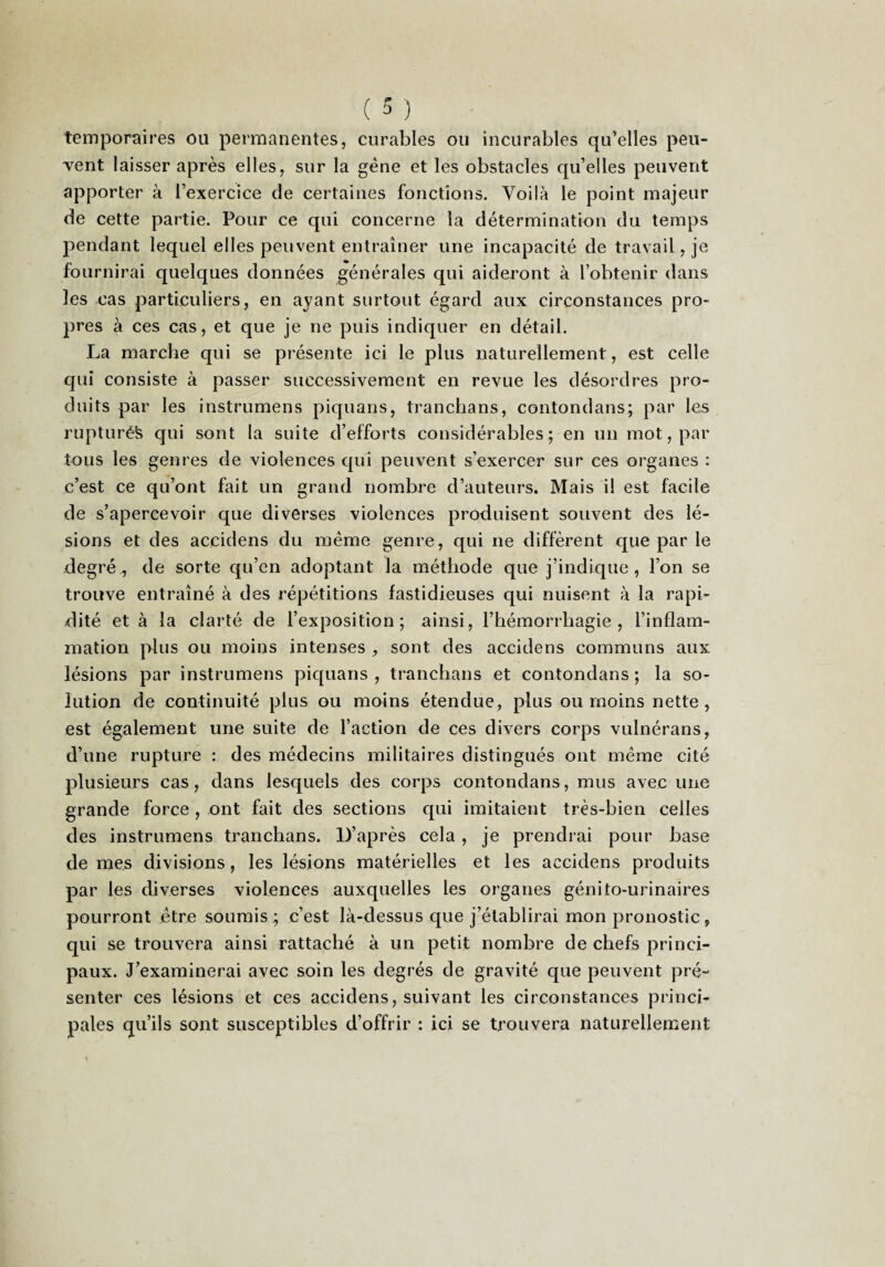 temporaires ou permanentes, curables ou incurables qu’elles peu¬ vent laisser après elles, sur la gène et les obstacles qu’elles peuvent apporter à l’exercice de certaines fonctions. Voilà le point majeur de cette partie. Pour ce qui concerne la détermination du temps pendant lequel elles peuvent entraîner une incapacité de travail, je fournirai quelques données générales qui aideront à l’obtenir dans les cas particuliers, en ayant surtout égard aux circonstances pro¬ pres à ces cas, et que je ne puis indiquer en détail. La marche qui se présente ici le plus naturellement, est celle qui consiste à passer successivement en revue les désordres pro¬ duits par les instrumens piquans, tranchans, contondans; par les rupturéfe qui sont la suite d’efforts considérables ; en un mot, par tous les genres de violences qui peuvent s’exercer sur ces organes : c’est ce qu’ont fait un grand nombre d’auteurs. Mais il est facile de s’apercevoir que diverses violences produisent souvent des lé¬ sions et des accidens du même genre, qui ne diffèrent que par le degré, de sorte qu’en adoptant la méthode que j’indique, l’on se trouve entraîné à des répétitions fastidieuses qui nuisent à la rapi¬ dité et à la clarté de l’exposition; ainsi, l’hémorrhagie, l’inflam¬ mation pins ou moins intenses , sont des accidens communs aux lésions par instrumens piquans, tranchans et contondans; la so¬ lution de continuité plus ou moins étendue, plus ou moins nette, est également une suite de l’action de ces divers corps vulnérans, d’une rupture : des médecins militaires distingués ont même cité plusieurs cas, dans lesquels des corps contondans, mus avec une grande force , ont fait des sections qui imitaient très-bien celles des instrumens tranchans. D’après cela, je prendrai pour base de mes divisions, les lésions matérielles et les accidens produits par les diverses violences auxquelles les organes génito-urinaires pourront jêtre soumis ; c’est là-dessus que j’établirai mon pronostic, qui se trouvera ainsi rattaché à un petit nombre de chefs princi¬ paux. J’examinerai avec soin les degrés de gravité que peuvent pré¬ senter ces lésions et ces accidens, suivant les circonstances princi¬ pales qu’ils sont susceptibles d’offrir : ici se trouvera naturellement