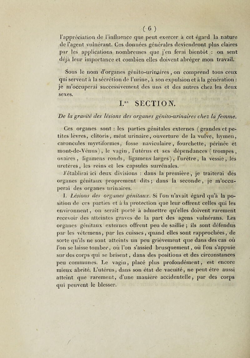l’appréciation de l’inflnence que peut exercer à cet égard la nature de l’agent vulnérant. Ces données générales deviendront plus claires par les applications nombreuses que j’en ferai bientôt : on sent déjà leur importance et combien elles doivent abréger mon travail. Sous le nom d’organes génito-urinaires , on comprend tous ceux qui servent à la sécrétion de l’urine, tà son expulsion et à la génération : je m’occuperai successivement des uns et des autres chez les deux sexes. SECTION. De la gravité des lésions des organes génito-urinaires chez la femme. Ces organes sont : les parties génitales externes ( grandes et pe¬ tites lèvres, clitoris, méat urinaire, ouverture de la vulve, hymen, caroncules myrtiformes, fosse naviculaire, fourchette, périnée et mont-de-Vénus), le vagin, l’utérus et ses dépendances (trompes, ovaires, ligamens ronds, ligamens larges) , l’urètre, la vessie, les uretères, les reins et les capsules surrénales. 3’établirai ici deux divisions : dans la première, je traiterai des organes génitaux proprement dits; dans la seconde, je m’occu¬ perai des organes urinaires. I. Lésions des organes génitaux. Si l’on n’avait égard qu’à la po¬ sition de ces parties et à la protection que leur offrent celles qui les environnent, on serait porté à admettre qu’elles doivent rarement recevoir des atteintes graves de la part des agens vulnérans. Les organes génitaux externes offrent peu de saillie ; ils sont défendus par les vêtemens, par les cuisses, quand elles sont rapprochées, de sorte qu’ils ne sont atteints un peu grièvement que dans des cas où l’on se laisse tomber, où l’on s’assied brusquement, où l’on s’appuie sur des corps qui se brisent, dans des positions et des circonstances peu communes. Le vagin, placé plus profondément, est encore mieux abrité. L’utérus, dans son état de vacuité, ne peut être aussi atteint que rarement, d’une manière accidentelle, par des corps qui peuvent le blesser.