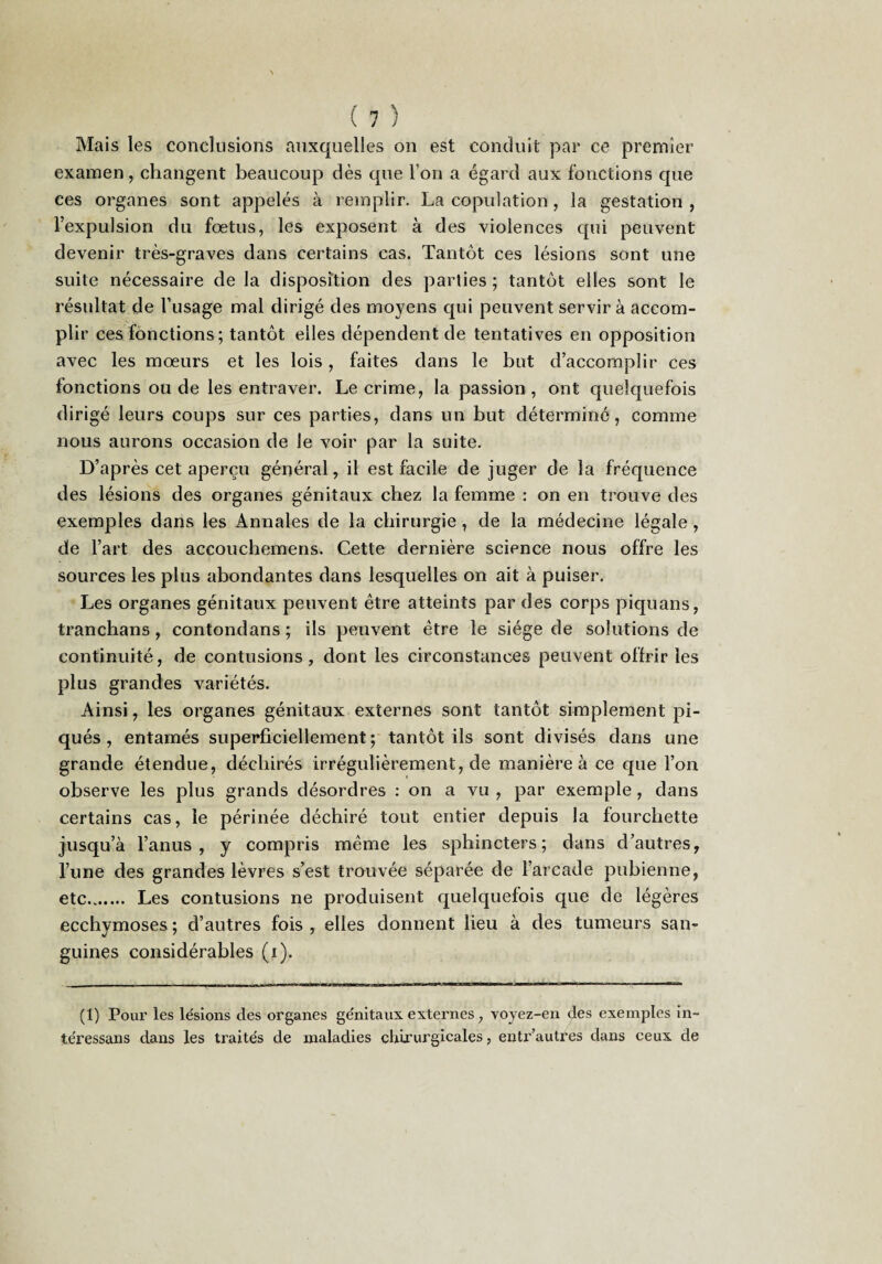 Mais les conclusions auxquelles on est conduit par ce premier examen, changent beaucoup dès que l’on a égard aux fonctions que ces organes sont appelés à remplir. La copulation, la gestation , l’expulsion du fœtus, les exposent à des violences qui peuvent devenir très-graves dans certains cas. Tantôt ces lésions sont une suite nécessaire de la disposition des parties ; tantôt elles sont le résultat de l’usage mal dirigé des moyens qui peuvent servir à accom¬ plir ces fonctions; tantôt elles dépendent de tentatives en opposition avec les mœurs et les lois, faites dans le but d’accomplir ces fonctions ou de les entraver. Le crime, la passion , ont quelquefois dirigé leurs coups sur ces parties, dans un but détermine, comme nous aurons occasion de le voir par la suite. D’après cet aperçu général, il est facile de juger de la fréquence des lésions des organes génitaux chez la femme : on en trouve des exemples dans les Annales de la chirurgie, de la médecine légale , de l’art des accoucbemens. Cette dernière science nous offre les sources les plus abondantes dans lesquelles on ait à puiser. Les organes génitaux peuvent être atteints par des corps piquans, tranchans, contondans ; ils peuvent être le siège de solutions de continuité, de contusions, dont les circonstances peuvent offrir les plus grandes variétés. Ainsi, les organes génitaux externes sont tantôt simplement pi¬ qués , entamés superficiellement ; tantôt ils sont divisés dans une grande étendue, déchirés irrégulièrement, de manière à ce que l’on observe les plus grands désordres : on a vu , par exemple, dans certains cas, le périnée déchiré tout entier depuis la fourchette jusqu’à l’anus, y compris même les sphincters; dans d’autres, l’une des grandes lèvres s’est trouvée séparée de l’arcade pubienne, etc. Les contusions ne produisent quelquefois que de légères ecchymoses; d’autres fois, elles donnent lieu à des tumeurs san¬ guines considérables (i). (1) Pour les lésions des organes génitaux externes, voyez-en des exemples in- téressans dans les traités de maladies chirurgicales, entr’autres dans ceux de