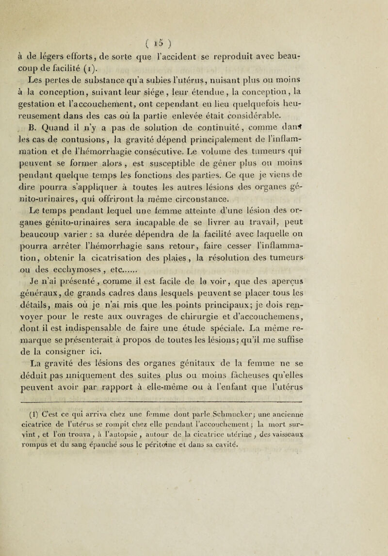 ( >5 ) à (.le légers efforts, de sorte que Faccident se reproduit avec beau¬ coup de facilité (i). Les perles de substance qu’a subies Futérus, nuisant plus ou moins à la conception, suivant leur siège, leur étendue, la conception, la gestation et Faccoucbement, ont cependant en lieu quelquefois heu¬ reusement dans des cas où la partie enlevée était considérable. B. Quand il n’y a pas de solution de continuité, comme dan^ les cas de contusions, la gravité dépend principalement de l’inflam¬ mation et de l’hémorrhagie consécutive. Le volume des tumeurs qui peuvent se former alors , est susceptible de gêner plus ou moins pendant quelque temps les fonctions des parties. Ce que je viens de dire pourra s’appliquer à toutes les autres lésions des organes gé¬ nito-urinaires, qui offriront la même circonstance. Le temps pendant lequel une femme atteinte d’une lésion des or¬ ganes génito-urinaires sera incapable de se livrer au travail, peut beaucoup varier : sa durée dépendra de la facilité avec laquelle on pourra arrêter l’hémorrhagie sans retour, faire cesser l’inflamma¬ tion, obtenir la cicatrisation des plaies, la résolution des tumeurs ou des ecchymoses , etc. Je n’ai présenté, comme il est facile de le voir, que des aperçus généraux, de grands cadres dans lesquels peuvent se placer tous les détails, mais où je n’ai rais que les points principaux; je dois ren- vover pour le reste aux ouvrages de chirurgie et d’accouchemens, dont il est indispensable de faire une étude spéciale. La même re¬ marque se présenterait à propos de toutes les lésions; qu’il me suffise de la consigner ici. La gravité des lésions des organes génitaux de la femme ne se déduit pas uniquement des suites plus ou moins fâcheuses qu’elles peuvent avoir par rapport à elle-même ou à l’enfant que Futérus (1) C’est ce qui arriva chez une femme dont parle Schmuclver j une ancienne cicatrice de Fute'rus se rompit chez elle pendant Faccoiichement ; la mort sur¬ vint , et Fon trouva , à l’autopsie , autour de la cicatrice ute'riue , des vaisseaux rompus et du sang épanché sous le péritoine et dans sa cavité.