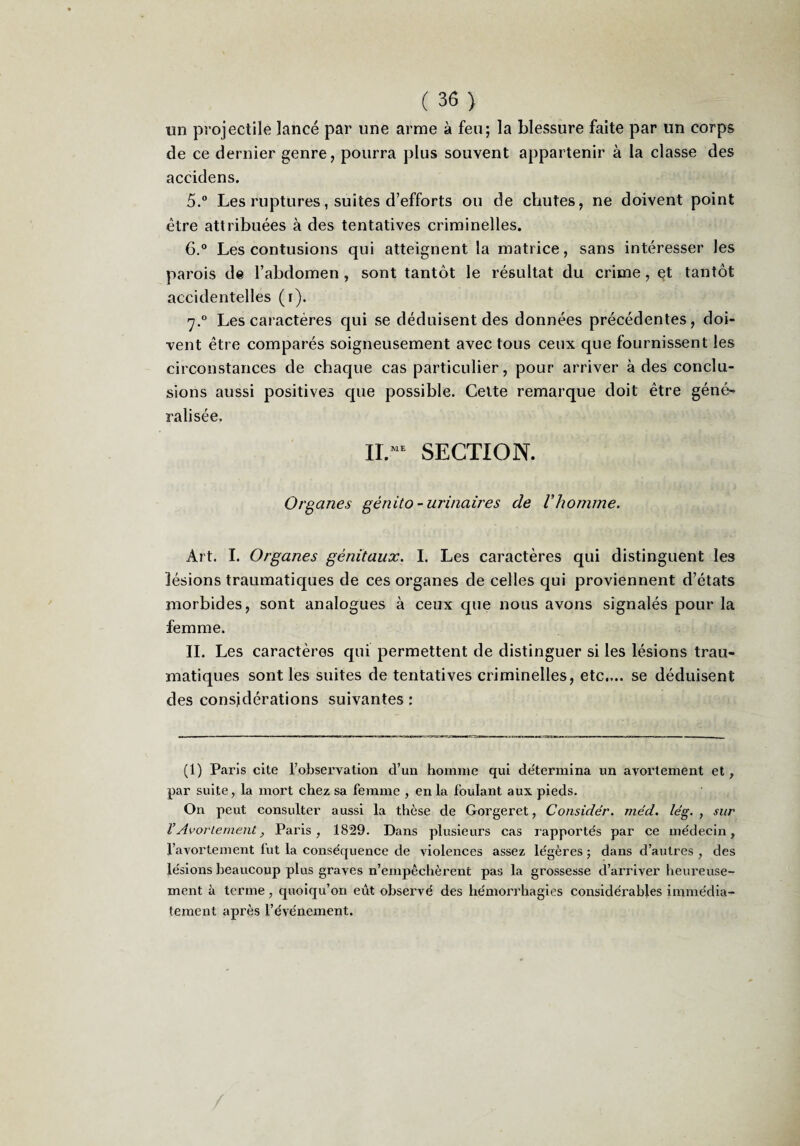 un projectile lancé par une arme à feu; la blessure faite par un corps de ce dernier genre, pourra plus souvent appartenir à la classe des accidens. 5.“ Les ruptures, suites d’efforts ou de chutes, ne doivent point être attribuées à des tentatives criminelles. 6° Les contusions qui atteignent la matrice, sans intéresser les parois de l’abdomen, sont tantôt le résultat du crime, et tantôt accidentelles (i). 7.° Les caractères qui se déduisent des données précédentes, doi¬ vent être comparés soigneusement avec tous ceux que fournissent les circonstances de chaque cas particulier, pour arriver à des conclu¬ sions aussi positives cjue possible. Cette remarque doit être géné^ ralisée. SECTION. Organes génito-urinaires de Vhomme. Art. I. Organes génitaux. I. Les caractères qui distinguent les lésions traumatiques de ces organes de celles qui proviennent d’états morbides, sont analogues à ceux que nous avons signalés pour la femme. IL Les caractères qui permettent de distinguer si les lésions trau¬ matiques sont les suites de tentatives criminelles, etc.,., se déduisent des considérations suivantes ; (1) Paris cite robservalion d’un homme qui de'termina un avoi’tement et, par suite, la mort chez sa femme , en la foulant aux pieds. On peut consulter aussi la thèse de Gorgeret, Considér. méd. lég. , sur VAvortement, Paris, 1829. Dans plusieurs cas rapportés par ce médecin, l’avoi’lement fut la conséquence de violences assez légères ; dans d’autres , des lésions beaucoup plus graves n’empêclièrent pas la grossesse d’arriver heureuse¬ ment à terme, quoiqu’on eût observé des hémorrhagies considérables immédia¬ tement après l’événement.