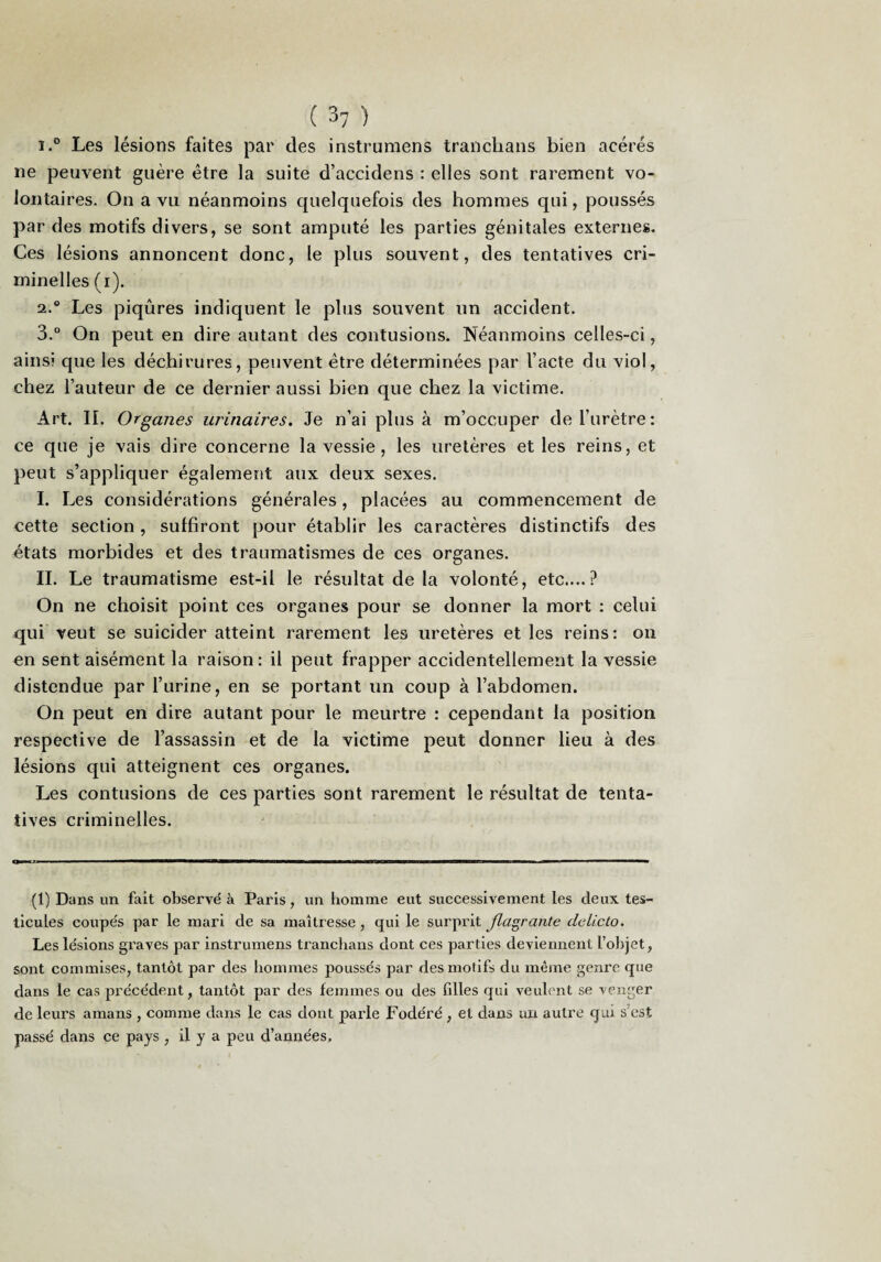 1. ® Les lésions faites par des instrumens tranchans bien acérés ne peuvent guère être la suite d’accidens : elles sont rarement vo¬ lontaires. On a vu néanmoins quelquefois des hommes qui, poussés par des motifs divers, se sont amputé les parties génitales externes. Ces lésions annoncent donc, le plus souvent, des tentatives cri¬ minelles (i). 2. ® Les piqûres indiquent le plus souvent un accident. 3. “ On peut en dire autant des contusions. Néanmoins celles-ci, ainsi que les déchirures, peuvent être déterminées par l’acte du viol, chez l’auteur de ce dernier aussi bien que chez la victime. Art. II. Organes urinaires. Je n’ai plus à m’occuper de l’urètre: ce que je vais dire concerne la vessie, les uretères et les reins, et peut s’appliquer également aux deux sexes. I. Les considérations générales, placées au commencement de cette section , suffiront pour établir les caractères distinctifs des états morbides et des traumatismes de ces organes. II. Le traumatisme est-il le résultat de la volonté, etc....? On ne choisit point ces organes pour se donner la mort : celui qui veut se suicider atteint rarement les uretères et les reins: on en sent aisément la raison: il peut frapper accidentellement la vessie distendue par l’urine, en se portant un coup à l’abdomen. On peut en dire autant pour le meurtre : cependant la position respective de l’assassin et de la victime peut donner lieu à des lésions qui atteignent ces organes. Les contusions de ces parties sont rarement le résultat de tenta¬ tives criminelles. (1) Dans un fait observé à Paris, un homme eut suecessivement les deux tes¬ ticules coupés par le mari de sa maîtresse , qui le surprit Jiagrante dclicto. Les lésions graves par instrumens tranclians dont ces parties deviennent l’objet, sont commises, tantôt par des hommes poussés par des motifs du même genre que dans le cas précédent, tantôt par des femmes ou des filles qui veubmt se venger de leurs amans , comme dans le cas dont parle Fodéré , et dans un autre qui s’est passé dans ce pays , il y a peu d’années.