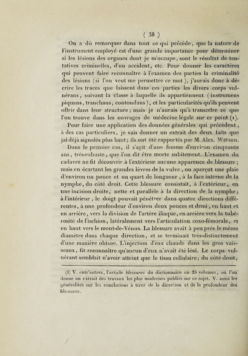 On a dû remarquer dans tout ce qui précède, que la nature de l’instrument employé est d’une grande importance pour déterminer si les lésions des organes dont je m’occupe, sont le résultat de ten¬ tatives criminelles, d’un accident, etc. Pour donner les caractères qui peuvent faire reconnaître à l’examen des parties la criminalité des lésions (si l’on veut me permettre ce mot), j’aurais donc à dé¬ crire les traces que laissent dans ces parties les divers corps vul- nérans , suivant la classe à laquelle ils appartiennent ( instrumens piquans, tranchans, contondans), et les particularités qu’ils peuvent offrir dans leur structure ; mais je n’aurais qu’à transcrire ce que l’on trouve dans les ouvrages de médecine légale sur ce point (i). Pour faire une application des données générales qui précèdent y à des cas particuliers, je vais donner un extrait des deux faits que jai déjà signalés plus haut; ils ont été rapportés par M. Alex. Watson. Dans le premier cas, il s’agit d’une femme d’environ cinquante ans, très-robuste , que l’on dit être morte subitement. L’examen du cadavre ne fit découvrir à l'extérieur aucune apparence de blessure ; mais en écartant les grandes lèvres delà vulve , on aperçut une plaie d’environ un pouce et un quart de longueur , à la face interne de la nymphe, du côté droit. Cette blessure consistait, à l’extérieur, en line incision droite, nette et parallèle à la direction de la nymphe; à l’intérieur , le doigt pouvait pénét»’er dans quatre directions diffé¬ rentes, à une profondeur d’environ deux pouces et demi , en haut et en arrière, vers la division de l’artère iliaque, en arrière vers la tubé¬ rosité de l’ischion, latéralement vers l’articulation coxo-fémorale, et en haut vers le mont-de-Vénus. La blessure avait à peu près le même diamètre dans chaque direction, et se terminait très-distinctement d’une manière obtuse. L’injection d’eau chaude dans les gros vais¬ seaux, fit reconnaître qu’aucun d’eux n’avait été lésé. Le corps vul- nérant semblait n’avoir atteint que le tissu cellulaire; du côté droit, (1) V. entr’autres, l’article blessures du dictionnaire en 25 volumes, où l’on donne un extrait des travaux les plus modernes publiés sur ce sujet. V. aussi les généralités sur les conclusions à tirer de la direction et de la profondeur des blessures.