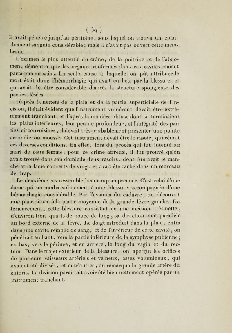 ( 39 ) II avait pénétré jusqu’au péritoine, sous lequel on trouva un épan¬ chement sanguin considérable ; mais il n’avait pas ouvert cette mem-, brane. L’examen le plus attentif du crâne, de la poitrine et de l’abdo¬ men , démontra que les organes renfermés dans ces cavités étaient parfaitement sains. La seule cause à laquelle on pût attribuer la mort était donc l’iiémorrhagie qui avait eu lieu par la blessure, et qui avait dû être considérable d’après la structure spongieuse des parties lésées. D’après la netteté de la plaie et de la partie superficielle de l’in¬ cision, il était évident que l’instrument vulnérant devait être extrê¬ mement tranchant, et d’après la manière obtuse dont se terminaient les plaies intérieures, leur peu de profondeur, et l’intégrité des par¬ ties circonvoisines , il devait très-probablement présenter une pointe arrondie ou mousse. Cet instrument devait être le rasoir , qui réunit ces diverses conditions. En effet, lors du procès qui fut intenté au mari de cette femme, pour ce crime affreux, il fut prouvé qu’on avait trouvé dans son domicile deux rasoirs , dont l’un avait le man¬ che et la lame couverts de sang , et avait été caché dans un morceau de drap. Le deuxième cas ressemble beaucoup au premier. C’est celui d’une dame qui succomba subitement à une blessure accompagnée d’une hémorrhagie considérable. Par l’examen du cadavre, on découvrit une plaie située à la partie moyenne de la grande lèvre gauche. Ex¬ térieurement , cette blessure consistait en une incision très-nette , d’environ trois quarts de pouce de long , sa direction était parallèle au bord externe de la lèvre. I^e doigt introduit dans la plaie, entra dans une cavité remplie de sang ; et de l’intérieur de cette cavité, on pénétrait en haut, vers la partie inférieure de la symphyse pubienne; en bas, vers le périnée, et en arrière, le long du vagin et du rec¬ tum. Dans le trajet extérieur de la blessure, on aperçut les orifices de plusieurs vaisseaux artériels et veineux, assez volumineux, qui avaient été divisés , et entr’autres , on remarqua la grande artère du clitoris. La division paraissait avoir été bien nettement opérée par un instrument tranchant.