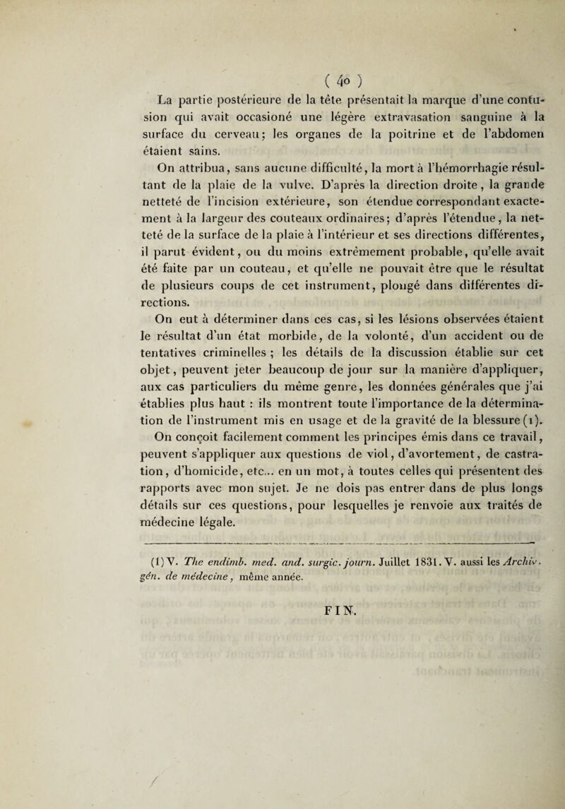 La partie postérieure de la tête présentait la marque d’une contu¬ sion qui avait occasioné une légère extravasation sanguine à la surface du cerveau; les organes de la poitrine et de l’abdomen étaient sains. On attribua, sans aucune difficulté, la mort à l’hémorrhagie résul¬ tant de la plaie de la vulve. D’après la direction droite, la grande netteté de l’incision extérieure, son étendue correspondant exacte¬ ment à la largeur des couteaux ordinaires; d’après l’étendue, la net¬ teté de la surface de la plaie à l’intérieur et ses directions différentes, il parut évident, ou du moins extrêmement probable, qu’elle avait été faite par un couteau, et qu’elle ne pouvait être que le résultat de plusieurs coups de cet instrument, plongé dans différentes di¬ rections. On eut à déterminer dans ces cas, si les lésions observées étaient le résultat d’un état morbide, de la volonté, d’un accident ou de tentatives criminelles ; les détails de la discussion établie sur cet objet, peuvent jeter beaucoup de jour sur la manière d’appliquer, aux cas particuliers du même genre, les données générales que j’ai établies plus haut : ils montrent toute l’importance de la détermina¬ tion de l’instrument mis en usage et de la gravité de la blessure (i). On conçoit facilement comment les principes émis dans ce travail, peuvent s’appliquer aux questions de viol, d’avortement, de castra¬ tion, d’homicide, etc... en un mot, à toutes celles qui présentent des rapports avec mon sujet. Je ne dois pas entrer dans de plus longs détails sur ces questions, pour lesquelles je renvoie aux traités de médecine légale. (1)V. The endimh. med. and. surgic. journ. Juillet 1831. V. aussi \esArclw. gén, de médecine, même année. FIN. /