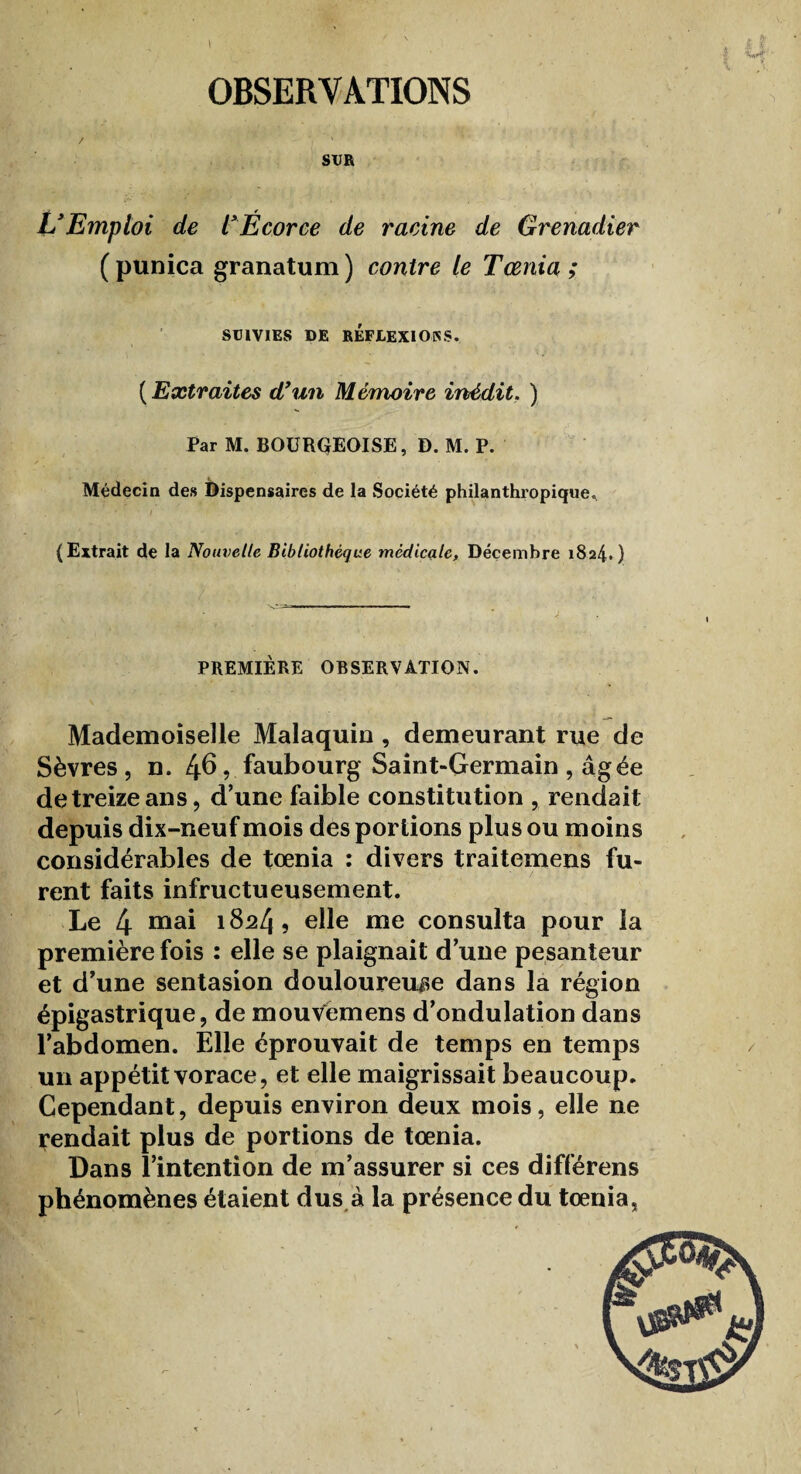 OBSERVATIONS / ' ') ' SUR VEmploi de VÉcorce de racine de Grenadier (punica granatum) contre le Tœnia ; SUIVIES DE RÉFJLEXIOKS. ( Extraites dyun Mémoire inédit. ) Par M. BOURQEOISE, D. M. P. Médecin des Dispensaires de la Société philanthropique., - - 1 i (Extrait de la Nouvelle Bibliothèque medicale. Décembre 1824.) PREMIÈRE OBSERVATION. Mademoiselle Malaquin , demeurant rue de Sèvres, n. 46, faubourg Saint-Germain , âgée de treize ans, d’une faible constitution , rendait depuis dix-neuf mois des portions plus ou moins considérables de tœnia : divers traitemens fu¬ rent faits infructueusement. Le 4 mai 18^4 ? elle me consulta pour la première fois : elle se plaignait d’une pesanteur et d’une sentasion douloureuse dans la région épigastrique, de mouvemens d’ondulation dans l’abdomen. Elle éprouvait de temps en temps un appétit vorace, et elle maigrissait beaucoup. Cependant, depuis environ deux mois, elle ne rendait plus de portions de tœnia. Dans l’intention de m’assurer si ces différens phénomènes étaient dus à la présence du tœnia,