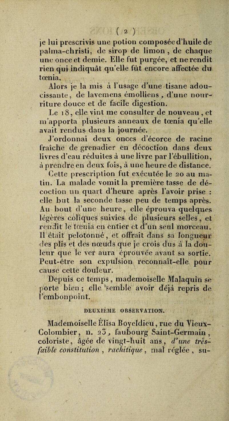 je lui prescrivis une potion composée d’huile de palma-christi, de sirop de limon , de chaque une once et demie. Elle fut purgée, et ne rendit rien qui indiquât qu’elle fût encore affectée du îœnia. Alors je la mis à l’usage d’une tisane adou¬ cissante, de lavemens émolliens d’une nour¬ riture douce et de facile digestion. Le 18, elle vint me consulter de nouveau , et m’apporta plusieurs anneaux de tœnia qu’elle avait rendus dans la journée. J’ordonnai deux onces d’écorce de racine fraîche de grenadier en décoction dans deux livres d’eau réduites à une livre par l’ébullition, à prendre en deux fois, à une heure de distance. Cette prescription fut exécutée le 20 au ma¬ tin. La malade vomit la première tasse de dé¬ coction un quart d’heure après l’avoir prise : elle but la seconde tasse peu de temps après. Au bout d’une heure, elle éprouva quelques légères coliques suivies de plusieurs selles , et rendit le tœnia en entier et d’un seul morceau. Il était pelotonné, et offrait dans sa longueur des plis et des nœuds que je crois dus à la dou¬ leur que le ver aura éprouvée avant sa sortie. Peut-être son expulsion reconnaît-elle pour cause celte douleur. Depuis ce temps , mademoiselle Malaquin se porte bien ; elle semble avoir déjà repris de l’embonpoint. 1 * t DEUXIÈME OBSERVATION. / Mademoiselle Elisa Boyeldieu, rue du Vieux- Colombier, 11. 25 j faubourg Saint-Germain , coloriste, âgée de vingt-huit ans, d'une très- faible constitution , rachitique, mal réglée , su-