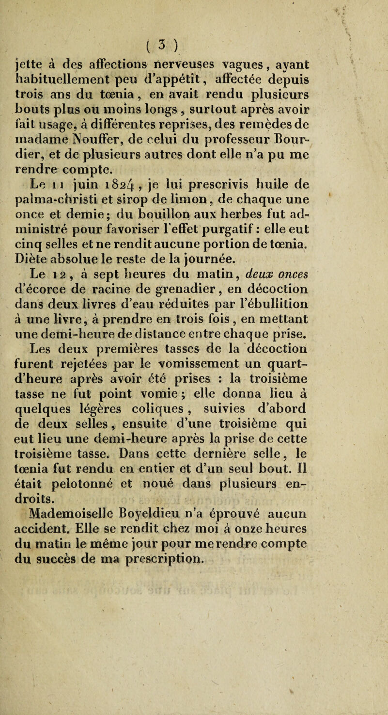 jette à des affections nerveuses vagues, ayant habituellement peu d’appétit, affectée depuis trois ans du tœnia, en avait rendu plusieurs bouts plus ou moins longs , surtout après avoir fait usage, à différentes reprises, des remèdes de madame Nouffer, de celui du professeur Bour- dier, et de plusieurs autres dont elle n’a pu me rendre compte. Le il juin 1824? je lui prescrivis huile de paîma-christi et sirop de limon, de chaque une once et demie; du bouillon aux herbes fut ad¬ ministré pour favoriser l'effet purgatif : elle eut cinq selles et ne rendit aucune portion de tœnia. Diète absolue le reste de la journée. Le 12, à sept heures du matin, deux onces d’écorce de racine de grenadier, en décoction dans deux livres d’eau réduites par l’ébullition à une livre, à prendre en trois fois , en mettant une demi-heure de distance entre chaque prise. Les deux premières tasses de la décoction furent rejetées par le vomissement un quart- d’heure après avoir été prises : la troisième tasse ne fut point vomie ; elle donna lieu à quelques légères coliques , suivies d’abord de deux selles, ensuite d’une troisième qui eut lieu une demi-heure après la prise de cette troisième tasse. Dans cette dernière selle, le tœnia fut rendu en entier et d’un seul bout. Il était pelotonné et noué dans plusieurs en¬ droits. Mademoiselle Boyeldieu n’a éprouvé aucun accident. Elle se rendit chez moi à onze heures du matin le même jour pour me rendre compte du succès de ma prescription. i