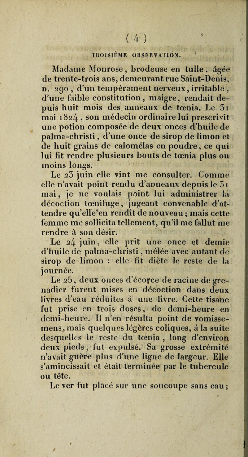 TROISIÈME OBSERVATION. Madame Monrose, brodeuse eri tuile, âgée de trente-trois ans, demeurant rue Saint-Denis, n. 2Cfo , d’un tempérament nerveux, irritable , d’une faible constitution, maigre, rendait de¬ puis huit mois des anneaux de tcenia. Le 3i mai 1824 , son médecin ordinaire lui prescrivit une potion composée de deux onces d’huile de palma-christi, d’une once de sirop de limon et de huit grains de calomélas en poudre, ce qui lui fit rendre plusieurs bouts de tœnia plus ou moins longs. Le 23 juin elle vint me consulter. Comme elle n’avait point rendu d’anneaux depuis le 5i mai, je 11e voulais point lui administrer la décoction tœnifuge, jugeant convenable d’at¬ tendre qu’elle -en rendît de nouveau ; mais cette femme me sollicita tellement, qu’il me fallut me rendre à son désir. Le 24 juin, elle prit une once et demie d’huile de palma-christi, mêlée avec autant de sirop de limon : elle fit diète le reste de la journée. Le 25, deux onces d’écofce de racine de gre¬ nadier furent mises en décoction dans deux livres d’eau réduites à une livre. Cette tisane fut prise en trois doses, de demi-heure en demi-heure. Il n’en résulta point de vomisse- rnens, mais quelques légères coliques, à la suite desquelles le reste du tœnia , long d’environ deux pieds, fut expulsé. Sa grosse extrémité n’avait guère plus d’une ligne de largeur. Elle s’amincissait et était terminée par le tubercule ou tête. Lever fut placé sur une soucoupe sans eau;