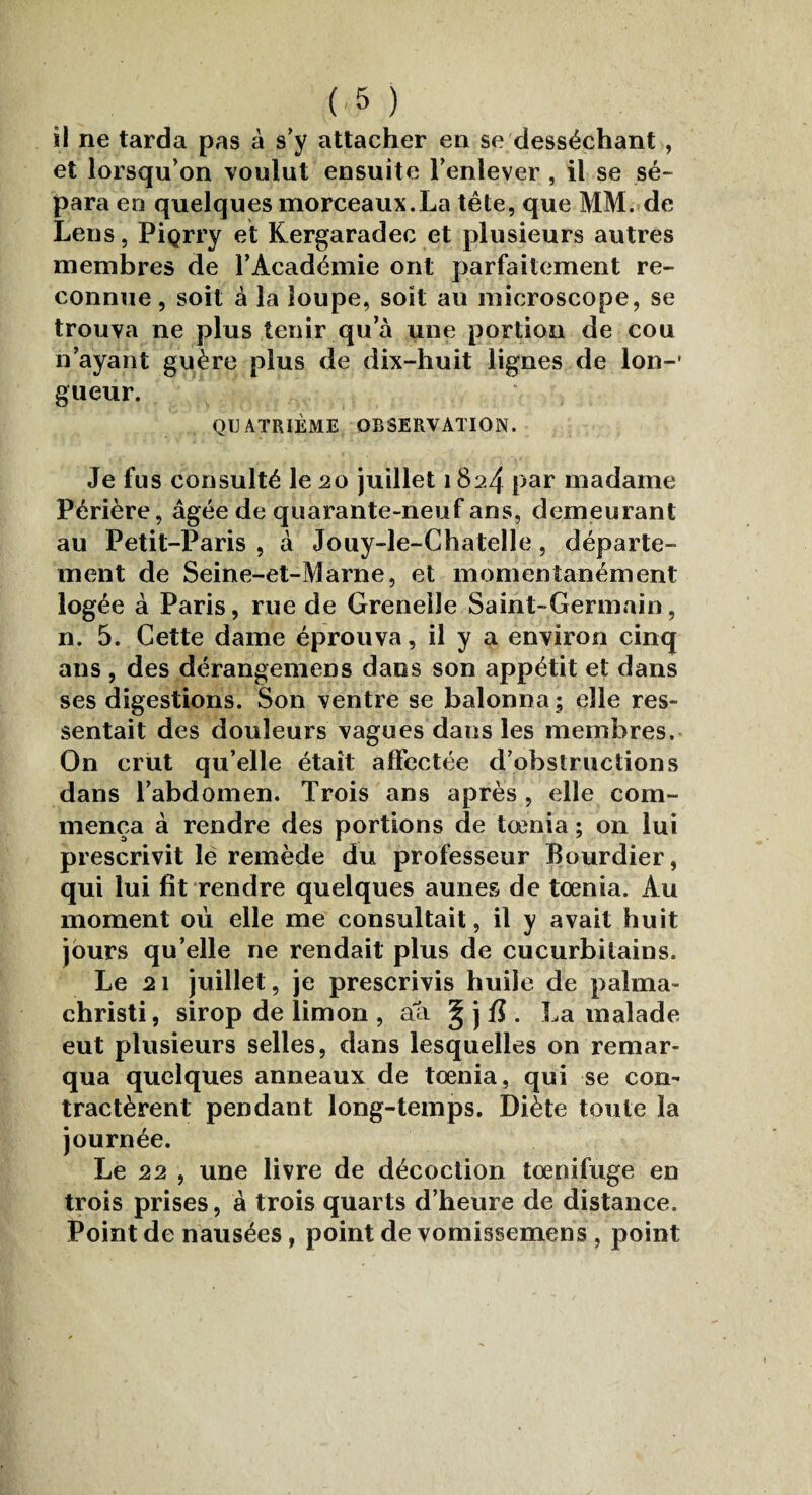 il ne tarda pas à s’y attacher en se desséchant, et lorsqu’on voulut ensuite l’enlever , il se sé¬ para en quelques morceaux.La tête, que MM. de Lens, PiQrry et Kergaradec et plusieurs autres membres de l’Académie ont parfaitement re¬ connue , soit à la loupe, soit au microscope, se trouva ne plus tenir qu a une portion de cou n’ayant guère plus de dix-huit lignes de Ion-* gueur. QUATRIÈME OBSERVATION. Je fus consulté le 20 juillet 1824 par madame Périère, âgée de quarante-neuf ans, demeurant au Petit-Paris , à Jouy-le-Chatelle, départe¬ ment de Seine-et-Marne, et momentanément logée à Paris, rue de Grenelle Saint-Germain, n. 5. Cette dame éprouva, il y a environ cinq ans , des dérangemens dans son appétit et dans ses digestions. Son ventre se balonna ; elle res¬ sentait des douleurs vagues dans les membres. On crut qu’elle était affectée d’obstructions dans l’abdomen. Trois ans après , elle com¬ mença à rendre des portions de tœnia ; on lui prescrivit le remède du professeur Bourdier, qui lui fît rendre quelques aunes de tœnia. Au moment où elle me consultait, il y avait huit jours qu’elle ne rendait plus de cucurbitains. Le 21 juillet, je prescrivis huile de palma- christi, sirop de limon , aa § j fi . La malade eut plusieurs selles, dans lesquelles on remar¬ qua quelques anneaux de tœnia, qui se con¬ tractèrent pendant long-temps. Diète toute la journée. Le 22 , une livre de décoction tœnifuge en trois prises, à trois quarts d’heure de distance. Point de nausées, point de vomissemens , point