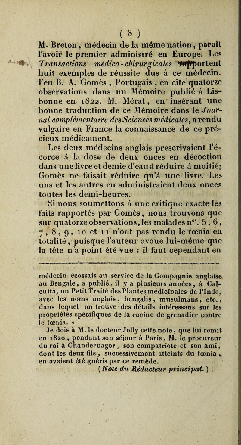 M. Breton, médecin de la même nation, paraît l'avoir le premier administré en Europe. Les Transactions médico- chirurgicales •Wffportent huit exemples de réussite dus à ce médecin. Feu B. A. Gomès , Portugais , en cite quatorze observations dans un Mémoire publié à Lis¬ bonne en 1822. M. Mérat, en insérant une bonne traduction de ce Mémoire dans le Jour¬ nal complémentaire des Sciences médicales, a rendu vulgaire en France la connaissance de ce pré¬ cieux médicament. Les deux médecins anglais prescrivaient l’é¬ corce à la dose de deux onces en décoction dans une livre et demie d’eau à réduire à moitié; Gomès ne faisait réduire qu’à une livre. Les uns et les autres en administraient deux onces toutes les demi-heures. Si nous soumettons à une critique exacte les faits rapportés par Gomès, nous trouvons que sur quatorze observations, les malades nos. 5,6, 7 , 8 , 9 , îo et i î n’ont pas rendu le tœnia en totalité, puisque l’auteur avoue lui-même que la tête n’a point été vue : il faut cependant en médecin écossais au service de la Compagnie anglaise au Bengale, a publié, il y a plusieurs années, à Cal¬ cutta, un Petit Traité des Plantes médicinales de l’Inde, avec les noms anglais, bengalis , musulmans, etc., dans lequel on trouve des détails intéressans sur les propriétés spécifiques de la racine de grenadier contre le tœnia. » Je dois à M. le docteur Jolly cette note, que lui remit en 1820 , pendant son séjour à Paris, M. le procureur du roi à Cnandernagor * son compatriote et son ami , dont les deux fils, successivement atteints du tœnia ,, en avaient été guéris par ce remède. ( Note du Rédacteur principal. )