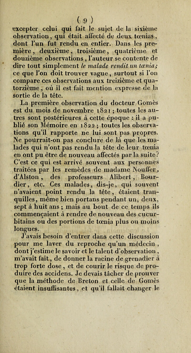 excepter celui qui fait le sujet de la sixième observation, qui était affecté de deux tœnias, dont l’un fut rendu en entier. Dans les pre¬ mière , deuxième, troisième, quatrième et douzième observations , l’auteur se contente de dire tout simplement le malade rendit un tœnia; ce que Ton doit trouver vague, surtout si l’on compare ces observations aux treizième et qua¬ torzième , où il est fait mention expresse de la sortie de la tête. La première observation du docteur Gomès est du mois de novembre 1821 ; toutes les au¬ tres sont postérieures à cette époque : il a pu¬ blié son Mémoire en 1822 ; toutes les observa¬ tions qu’il rapporte ne lui sont pas propres. Ne poürrait-on pas conclure de là que les ma¬ lades qui n’ont pas rendu la tête de leur tœnia eu ont pu être de nouveau affectés par la suite? C’est ce qui est arrivé souvent aux personnes traitées par les remèdes de madame Nouffer^ d’Alston , des professeurs Alibert, Bour- dier, etc. Ces malades, dis-je, qui souvent n’avaient point rendu la tête, étaient tran¬ quilles, même bien portans pendant un, deux, sept à huit ans ; mais au bout de ce temps ils commençaient à rendre de nouveau des cucur- bitains ou des portions de tœnia plus ou moins longues. J’avais besoin d’entrer dans cette discussion pour me laver du reproche qu’un médecin , dont j’estime le savoir et le talent d’observation , m’avait fait, de donner la racine de grenadier à trop forte dose , et de courir le risque de pro¬ duire des accidens. Je devais tâcher de prouver que la méthode de Breton et celle de Gomès étaient insuffisantes, et qu’il fallait changer le