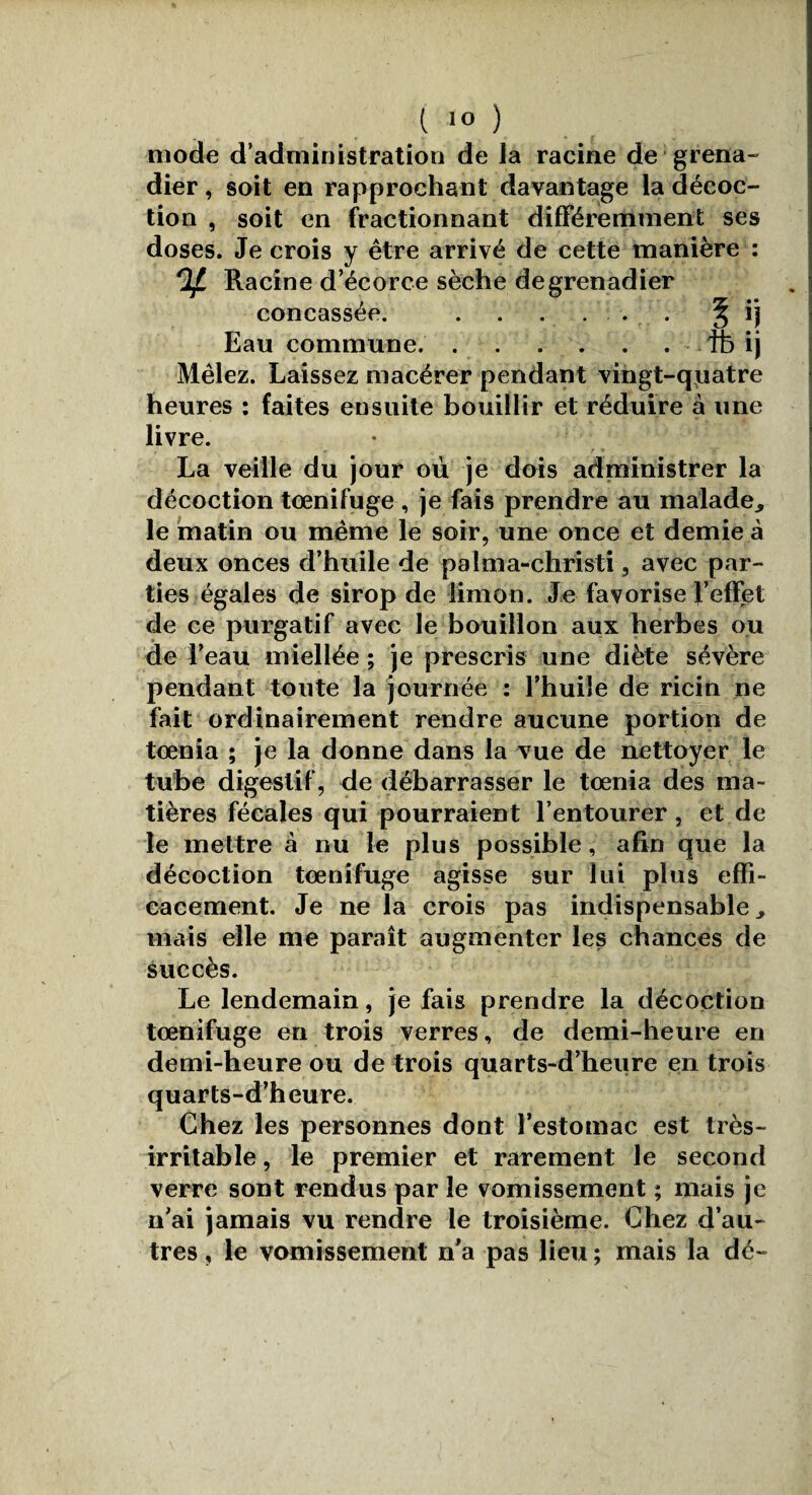 t 1° ) mode d’administration de la racine de grena¬ dier , soit en rapprochant davantage la décoc¬ tion , soit en fractionnant différemment ses doses. Je crois y être arrivé de cette manière : rlf. Racine d’écorce sèche de grenadier concassée. .. . § ij Eau commune..fb ij Mêlez. Laissez macérer pendant vingt-quatre heures : faites ensuite bouillir et réduire à une livre. , w r » La veille du jour où je dois administrer la décoction tœnifuge, je fais prendre au malade, le matin ou même le soir, une once et demie à deux onces d’huile de palma-christi, avec par¬ ties égales de sirop de limon. Je favorise l’effet de ce purgatif avec le bouillon aux herbes ou de l’eau miellée ; je prescris une diète sévère pendant toute la journée : l’huiîe de ricin ne fait ordinairement rendre aucune portion de toenia ; je la donne dans la vue de nettoyer le tube digestif, de débarrasser le toenia des ma¬ tières fécales qui pourraient l’entourer, et de le mettre à nu le plus possible, afin que la décoction tœnifuge agisse sur lui plus effi¬ cacement. Je ne la crois pas indispensable, mais elle me paraît augmenter les chances de succès. Le lendemain, je fais prendre la décoction tœnifuge en trois verres, de demi-heure en demi-heure ou de trois quarts-d’heure en trois quarts-d’heure. Chez les personnes dont l’estomac est très- irritable , le premier et rarement le second verre sont rendus par le vomissement ; mais je n’ai jamais vu rendre le troisième. Chez d’au¬ tres , le vomissement n’a pas lieu ; mais la dé-