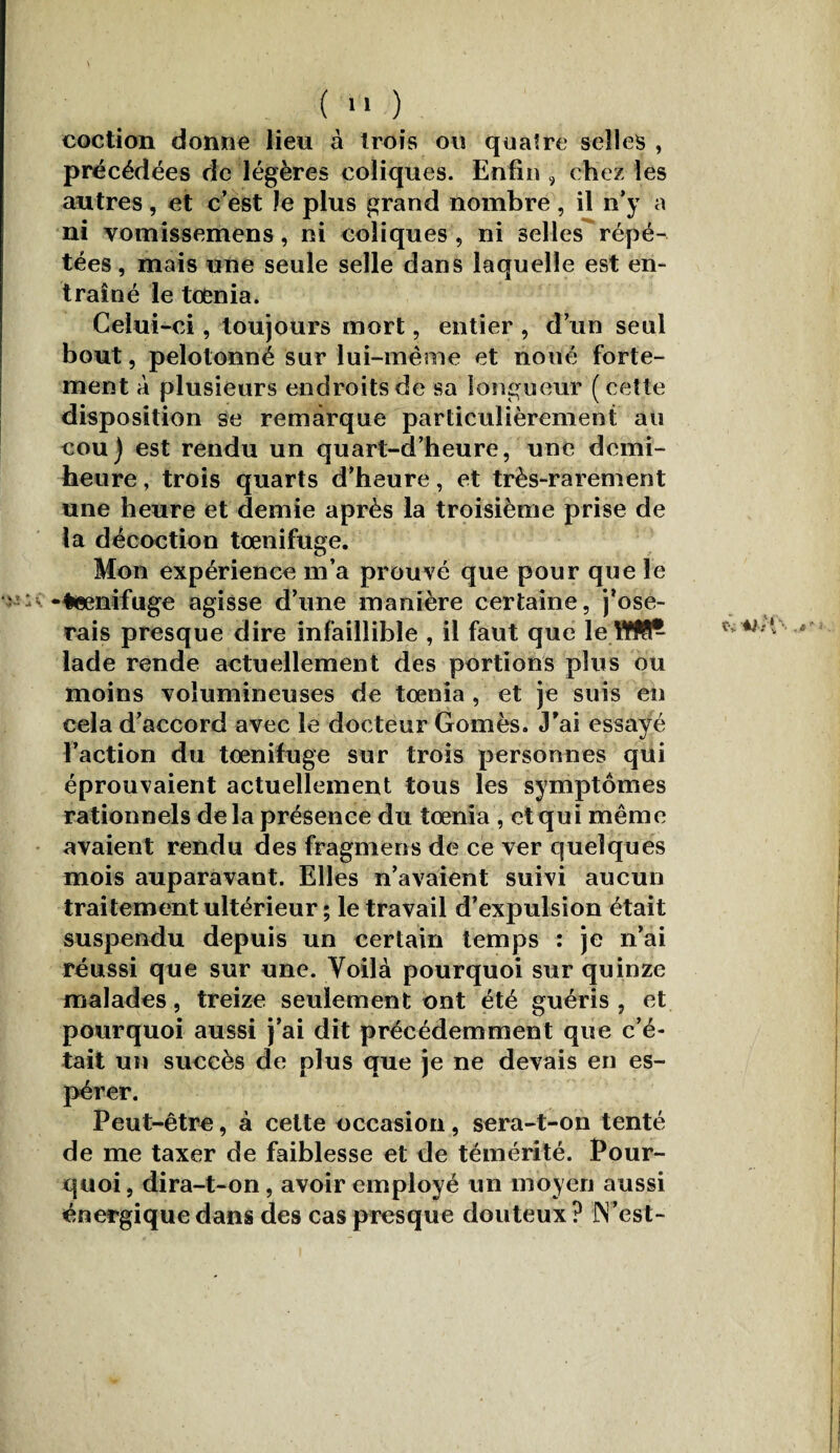 coction donne lieu à trois ou quatre selles , précédées de légères coliques. Enfin , chez les autres, et c’est Je plus grand nombre , il n’y a ni vomissemens, ni coliques, ni selles répé¬ tées , mais une seule selle dans laquelle est en¬ traîné le toenia. Celui-ci, toujours mort, entier , d’un seul bout, pelotonné sur lui-même et noué forte¬ ment à plusieurs endroits de sa longueur (cette disposition se remarque particulièrement au cou) est rendu un quart-d’heure, une demi- heure , trois quarts d’heure, et très-rarement une heure et demie après la troisième prise de la décoction tœnifuge. Mon expérience m’a prouvé que pour que le ' - -♦eenifuge agisse d’une manière certaine, j’ose¬ rais presque dire infaillible , il faut que le lade rende actuellement des portions plus ou moins volumineuses de toenia , et je suis en cela d’accord avec le docteur Gomès. J’ai essayé l’action du toenifuge sur trois personnes qui éprouvaient actuellement tous les symptômes rationnels de la présence du tœnia , et qui même avaient rendu des fragmens de ce ver quelques mois auparavant. Elles n’avaient suivi aucun traitement ultérieur ; le travail d’expulsion était suspendu depuis un certain temps : je n’ai réussi que sur une. Voilà pourquoi sur quinze malades, treize seulement ont été guéris, et pourquoi aussi j’ai dit précédemment que c’é¬ tait un succès de plus que je ne devais en es¬ pérer. Peut-être, à cette occasion, sera-t-on tenté de me taxer de faiblesse et de témérité. Pour¬ quoi, dira-t-on, avoir employé un moyen aussi énergique dans des cas presque douteux ? JVest-