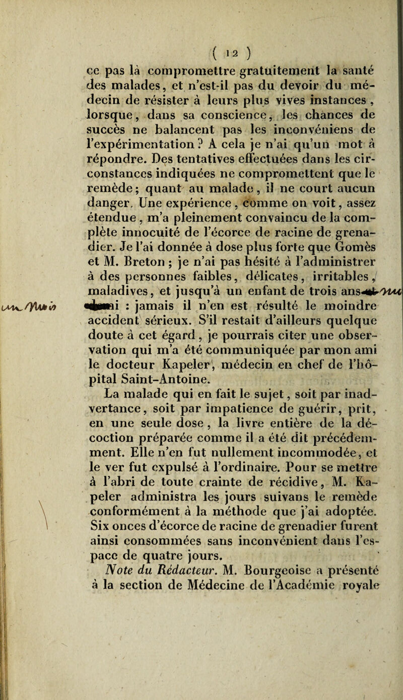 ce pas là compromettre gratuitement la santé des malades, et n’est-il pas du devoir du mé¬ decin de résister à leurs plus vives instances , lorsque, dans sa conscience, les chances de succès ne balancent pas les inconvéniens de l’expérimentation ? A cela je n’ai qu’un mot à répondre. Des tentatives effectuées dans les cir¬ constances indiquées ne compromettent que le remède; quant au malade, il ne court aucun danger. Une expérience , comme on voit, assez étendue , m’a pleinement convaincu de la com¬ plète innocuité de l’écorce de racine de grena¬ dier. Je l’ai donnée à dose plus forte que Gomès et M. Breton ; je n’ai pas hésité à l’administrer à des personnes faibles, délicates, irritables J maladives, et jusqu’à un enfant de trois ‘àn§4&r/nuA «chinai : jamais il n’en est résulté le moindre accident sérieux. S’il restait d’ailleurs quelque doute à cet égard, je pourrais citer une obser¬ vation qui m’a été communiquée par mon ami le docteur Kapeler, médecin en chef de l’hô¬ pital Saint-Antoine. La malade qui en fait le sujet, soit par inad¬ vertance, soit par impatience de guérir, prit, en une seule dose , la livre entière de la dé¬ coction préparée comme il a été dit précédem¬ ment. Elle n’en fut nullement incommodée, et le ver fut expulsé à l’ordinaire. Pour se mettre à l’abri de toute crainte de récidive, M. Ka¬ peler administra les jours suivans le remède conformément à la méthode que j’ai adoptée. Six onces d’écorce de racine de grenadier furent ainsi consommées sans inconvénient dans l’es¬ pace de quatre jours. Note du Rédacteur. M. Bourgeoise a présenté à la section de Médecine de l’Académie royale