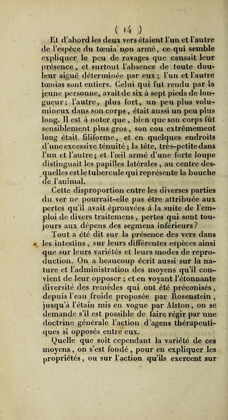 1 ( *4 ) Et d’abord les deux vers étaient l’un et l’autre de l’espèce du tdénia non armé, ce qui semble expliquer le peu de ravages que causait leur présence, et surtout l’absence de toute dou¬ leur aiguë déterminée par eux ; l’un et l’autre tœnias sont entiers. Celui qui fut rendu par la jeune personne, avait de six à sept pieds de lon¬ gueur ; l’autre, plus fort, un peu plus volu¬ mineux dans son corps , était aussi un peu plus long. Il est à noter que , bien que son corps fût sensiblement plus gros, son cou extrêmement long était filiforme, et en quelques endroits d’une excessive ténuité ; la tête, très-petite dans l’un et l’autre; et l’œil armé d’une forte loupe distinguait les papilles latérales , au centre des¬ quelles estle tubercule qui représente la bouche de l’animal. Cette disproportion entre les diverses parties du ver ne pourrait-elle pas être attribuée aux pertes qu’il avait éprouvées à la suite de l’em¬ ploi de divers traitemens , pertes qui sont tou¬ jours aux dépens des segmens inférieurs? Tout a été dit sur la présence des vers dans * les intestins , sur leurs différentes espèces ainsi que sur leurs variétés et leurs modes de repro¬ duction. On a beaucoup écrit aussi sur la na¬ ture et l’administration des moyens qu’il con¬ vient de leur opposer ; et en voyant l’étonnante diversité des remèdes qui ont été préconisés, depuis l’eau froide proposée par Rosenstein , jusqu’à l’étain mis en vogue par Alston, on së demande s’il est possible de faire régir par une doctrine générale l’action d’agens thérapeuti¬ ques si opposés entre eux. Quelle que soit cependant la variété de ces moyens, on s’est fondé, pour en expliquer les propriétés, ou sur l'action qu’ils exercent sur