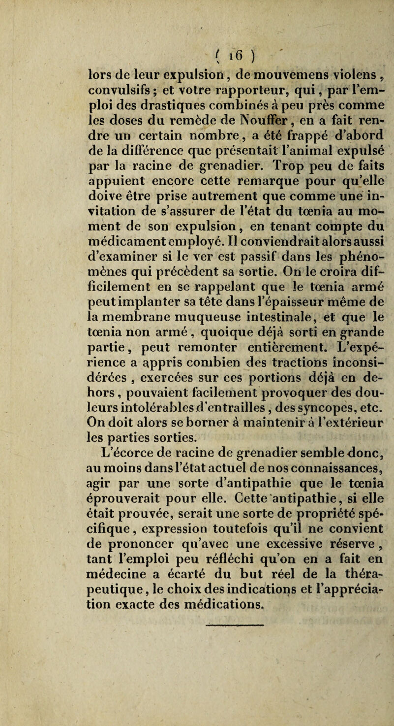 lors de leur expulsion, de mouvemens violens , convulsifs ; et votre rapporteur, qui, par l’em¬ ploi des drastiques combinés à peu près comme les doses du remède de NoufFer, en a fait ren¬ dre un certain nombre, a été frappé d’abord de la différence que présentait l’animal expulsé par la racine de grenadier. Trop peu de faits appuient encore cette remarque pour qu’elle doive être prise autrement que comme une in¬ vitation de s’assurer de l’état du tœnia au mo¬ ment de son expulsion, en tenant compte du médicament employé. Il conviendrait alors aussi d’examiner si le ver est passif dans les phéno¬ mènes qui précèdent sa sortie. On le croira dif¬ ficilement en se rappelant que le tœnia armé peut implanter sa tête dans l’épaisseur même de la membrane muqueuse intestinale, et que le tœnia non armé , quoique déjà sorti en grande partie, peut remonter entièrement. L’expé¬ rience a appris combien des tractions inconsi¬ dérées , exercées sur ces portions déjà en de¬ hors , pouvaient facilement provoquer des dou¬ leurs intolérables d’entrailles, des syncopes, etc. On doit alors se borner à maintenir à l’extérieur les parties sorties. L’écorce de racine de grenadier semble donc, au moins dans l’état actuel de nos connaissances, agir par une sorte d’antipathie que le tœnia éprouverait pour elle. Cette antipathie, si elle était prouvée, serait une sorte de propriété spé¬ cifique , expression toutefois qu’il ne convient de prononcer qu’avec une excessive réserve , tant l’emploi peu réfléchi qu’on en a fait en médecine a écarté du but réel de la théra¬ peutique, le choix des indications et l’apprécia¬ tion exacte des médications.