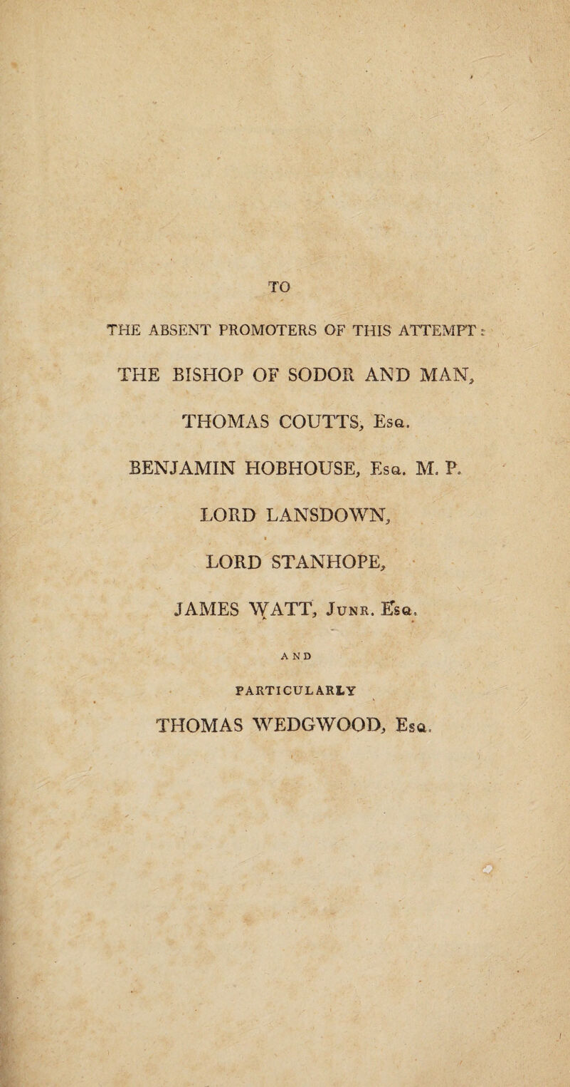 TO THE ABSENT PROMOTERS OF THIS ATTEMPT t THE BISHOP OF SODOR AND MAN, THOMAS COUTTS, Esa. BENJAMIN HOBHOUSE, Esa. M. P. LORD LANSDOWN, * LORD STANHOPE, JAMES WATT, Junr. Esa. AND PARTICULARLY THOMAS WEDGWOOD, Esa,