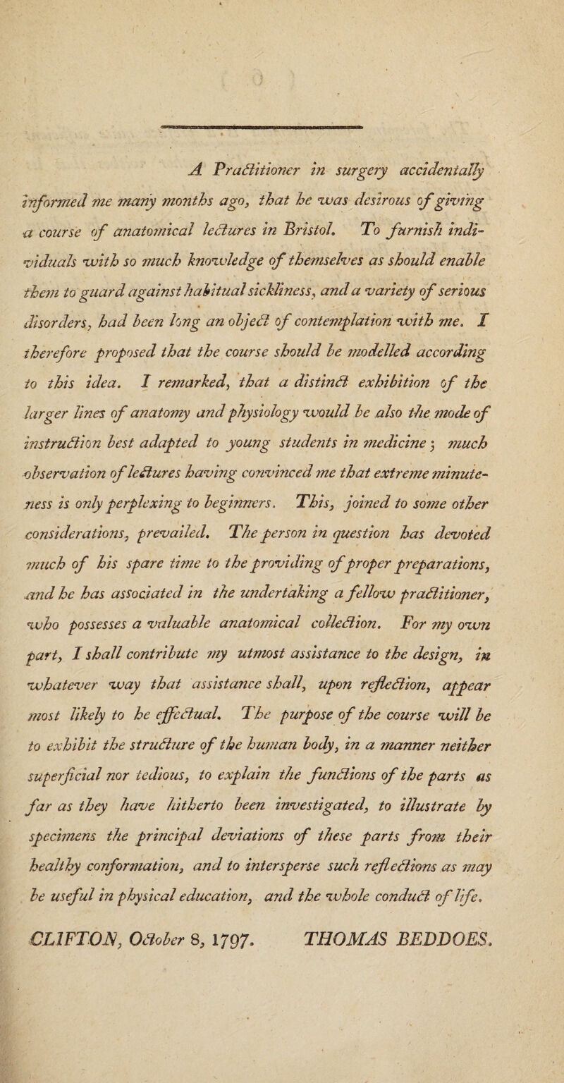 A Practitioner in surgery accidentally informed me many months ago, that he was desirous of giving a course of anatomical lectures in Bristol. To furnish indi¬ viduals with so much knowledge of themselves as should enable them to guard against habitual sickliness, and a variety of serious disorders, had been long an objeCt of contemplation with me. I therefore proposed that the course should be modelled according to this idea. I remarked, that a distinct exhibition of the larger lines of anatomy and physiology would be also the mode of instruction best adapted to young students in medicine 5 much observation ofleClures having convinced me that extreme minute¬ ness is only perplexing to beginners. This, joined to some other considerations, prevailed. The person in question has devoted much of his spare time to the providing of proper preparations, and he has associated in the undertaking a fellow practitioner, who possesses a valuable anatomical collection. For my own part, I shall contribute my utmost assistance to the design, in whatever way that assistance shall, upon reflection, appear most likely to he effectual. The purpose of the course will be to exhibit the structure of the human body, in a manner neither superficial nor tedious, to explain the functions of the parts as far as they have hitherto been investigated, to illustrate by specimens the principal deviations of these parts from their healthy conformation, and to intersperse such reflections as may be useful in physical education, and the whole conduit of life. CLIFTON, October 8, 1797. THOMAS BEDDOES.