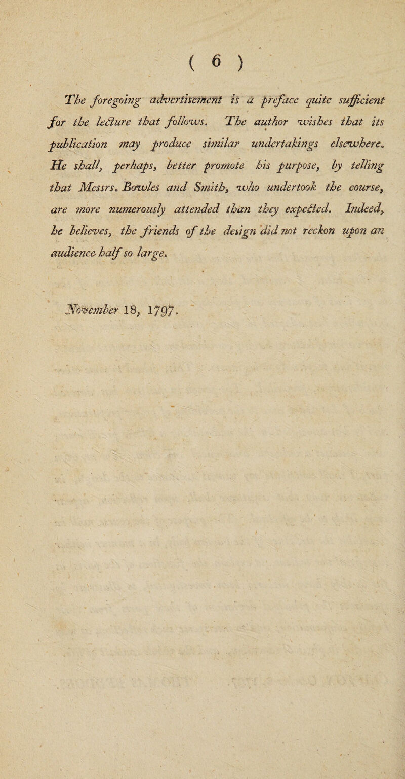 The foregoing advertisement is a preface quite sufficient for the ledlure that follows. The author wishes that its publication may produce similar undertakings elsewhere. He shall} perhaps, better promote his purpose, by telling that Messrs. Bowles and Smith, who undertook the course, are more numerously attended than they expeded. Indeed, he believes, the friends of the design did not reckon upon an audience half so large»