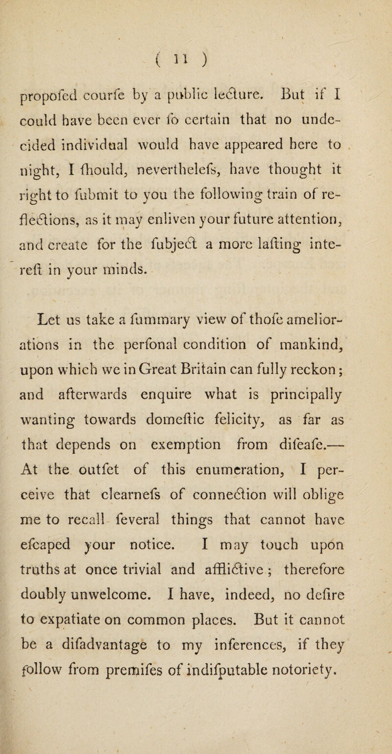 propofed courfe by a public lecture. But if I could have been ever fo certain that no unde¬ cided individual would have appeared here to night, I fhould, neverthelefs, have thought it right to fubmit to you the following train of re¬ flections, as it may enliven your future attention, and create for the fubjedt a more lading inte- red in your minds. Let us take a fummary view of thole amelior¬ ations in the perfonal condition of mankind, upon which we in Great Britain can fully reckon; and afterwards enquire what is principally wanting towards domedic felicity, as far as that depends on exemption from dileafe.— At the outfet of this enumeration, I per¬ ceive that clearnefs of connection will oblige me to recall feveral things that cannot have efcaped your notice. I may touch upon truths at once trivial and afflictive ; therefore doubly unwelcome. I have, indeed, no dedre to expatiate on common places. But it cannot be a difadvantage to my inferences, if they follow from premifes of indifputable notoriety.