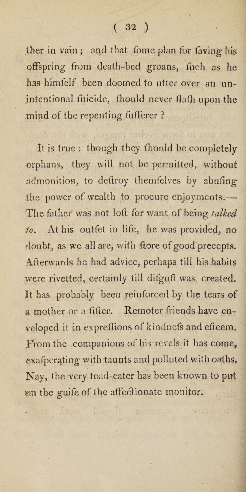 ther in vain ; and that fome plan for laving his offspring from death-bed groans, fuch as he has himfelf been doomed to utter over an un¬ intentional filicide, fhould never flafli upon the mind of the repenting fufferer ? It is true : though they fhould be completely orphans, they will not be permitted, without admonition, to deftroy themfelves by abufing the power of wealth to procure enjoyments.—- The father was not loft for want of being talked to. At his outfet in life, he was provided, no doubt, as we all are, with ftore of good'precepts. Afterwards he had advice, perhaps till his habits were rivetted, certainly till difguft was created. It has probably been reinforced by the tears of a mother or a filler. Remoter friends have en¬ veloped it in expreffions of kindnefs and efteem. From the companions of his revels it has come, exafperating with taunts and polluted with oaths. Nay, the very toad-eater has been known to put on the guifeof the affectionate monitor.