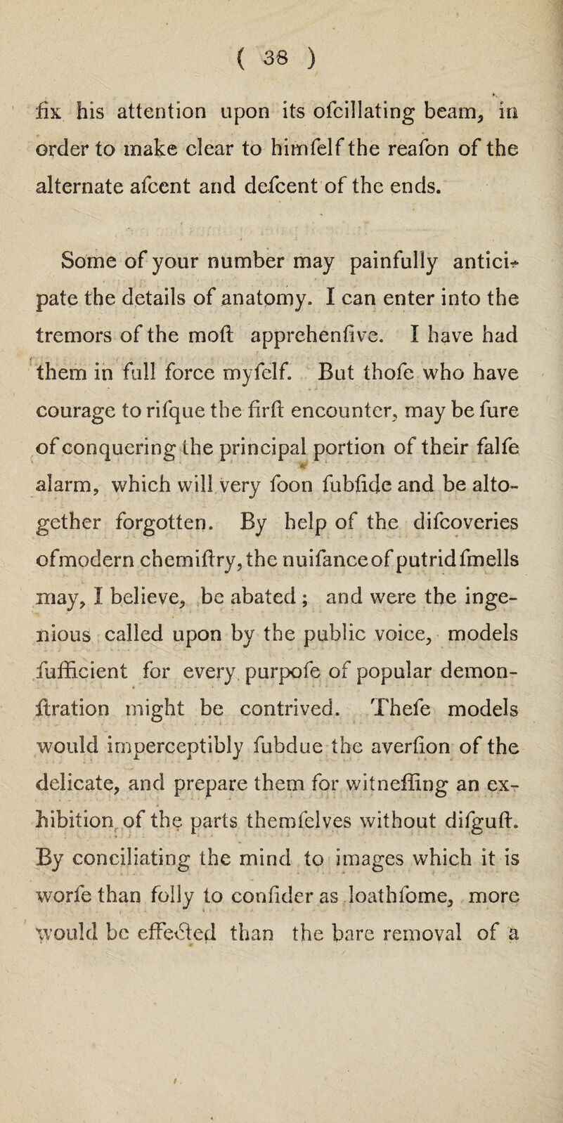 fix. his attention upon its ofcillating beam,, in order to make clear to himfelf the reafon of the alternate afcent and defcent of the ends. Some of your number may painfully antici¬ pate the details of anatomy. I can enter into the tremors of the moft apprehentive. I have had them in full force myfelf. But thofe who have courage to rifque the firll: encounter, may be fure of conquering the prin cipal portion of their falfe W alarm, which will very foon fubiide and be alto¬ gether forgotten. By help of the difcoveries ofmodern chemif!ry,the nuifanceof putrid fmells may, I believe, be abated ; and were the inge¬ nious called upon by the public voice, models fufficient for every purpofe of popular demon- ftration might be contrived. Thefe models would imperceptibly fubdue the averfion of the delicate, and prepare them for witneffing an ex¬ hibition of the parts themfelv.es without difguff • * - By conciliating the mind to images which it is worfe than folly to coniider as loath tome, more would be effected than the bare removal of a