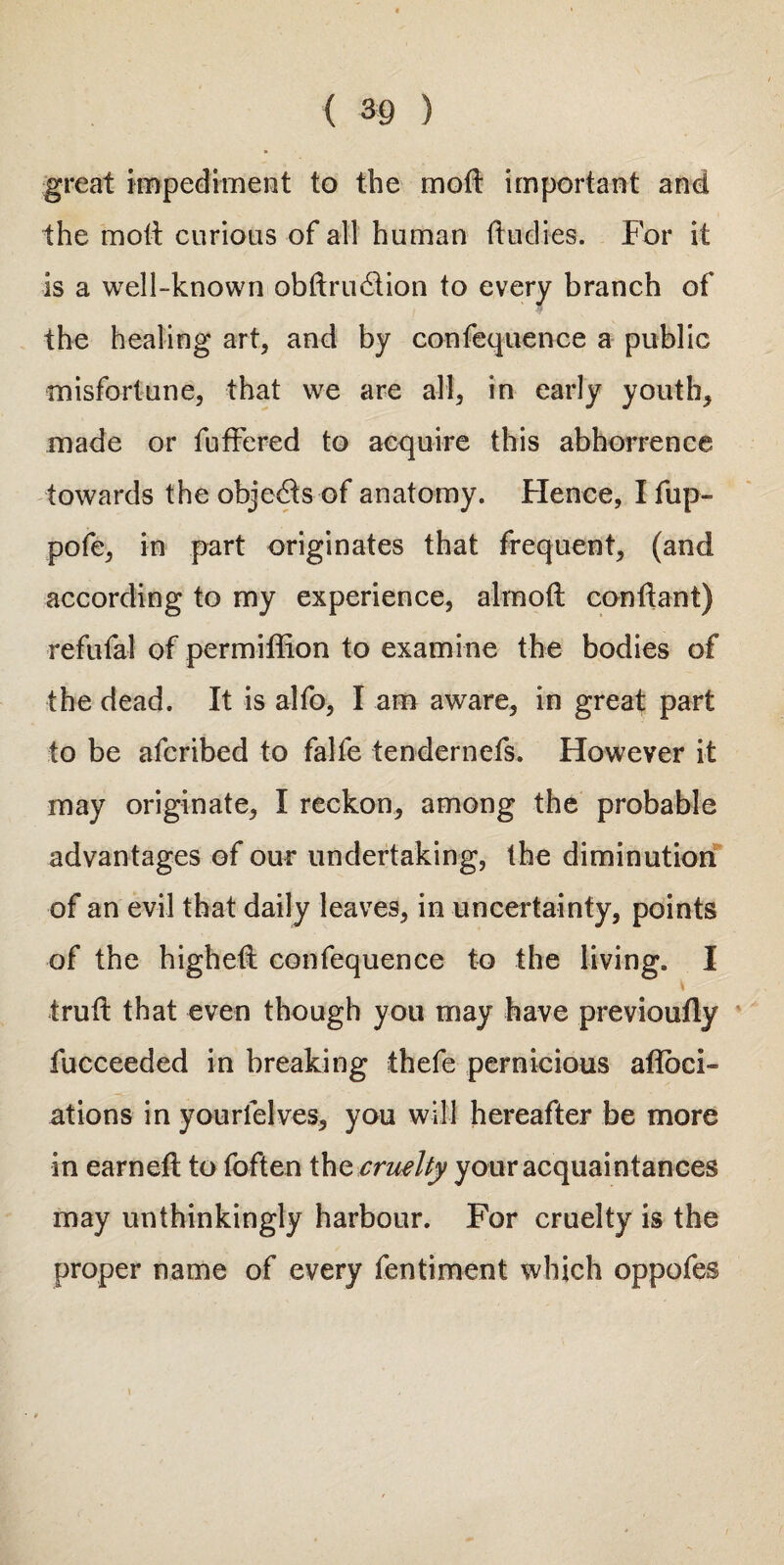 great impediment to the molt important and the molt curious of all human {Indies. For it is a well-known obftrudlion to every branch of the healing art, and by confequence a public misfortune, that we are all, in early youth, made or fuffered to acquire this abhorrence towards the objects of anatomy. Hence, I fup- pofe, in part originates that frequent, (and according to my experience, almoft condant) refufal of permiffion to examine the bodies of the dead. It is alfo, I am aware, in great part to be afcribed to falfe tendernefs. However it may originate, I reckon, among the probable advantages of our undertaking, the diminution of an evil that daily leaves, in uncertainty, points of the highest confequence to the living. I trud that even though you may have previoudy fucceeded in breaking thefe pernicious aflbci- ations in yourfelves, you will hereafter be more in earned: to foften ihe cruelty your acquaintances may unthinkingly harbour. For cruelty is the proper name of every fentiment which oppofes \ *