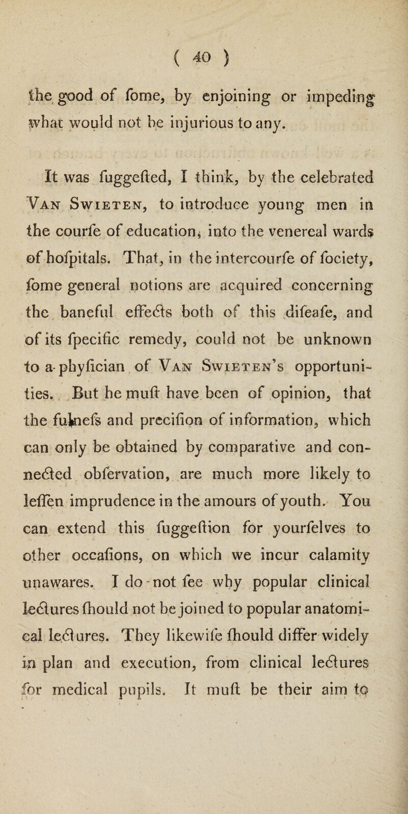 the good of fome, by enjoining or impeding what would not be injurious to any. It was fuggefted, I think, by the celebrated Van Swieten, to introduce young men in the courfe of education* into the venereal wards of hofpitals. That, in the intercourfe of fociety, feme general notions are acquired concerning the baneful effeCts both of this difeafe, and of its fpecific remedy, could not be unknown to a- phyfician of Van Swieten’s opportuni¬ ties. But he mutt have been of opinion, that the fukiefs and precision of information, which can only be obtained by comparative and con¬ nected obfervation, are much more likely to leflen imprudence in the amours of youth. You can extend this fuggeftion for yourfelves to other occafions, on which we incur calamity unawares. I do not fee why popular clinical leClures fhould not be joined to popular anatomi¬ cal leCtures, They likewife fhould differ widely in plan and execution, from clinical leCtures for medical pupils. It mult be their aim to