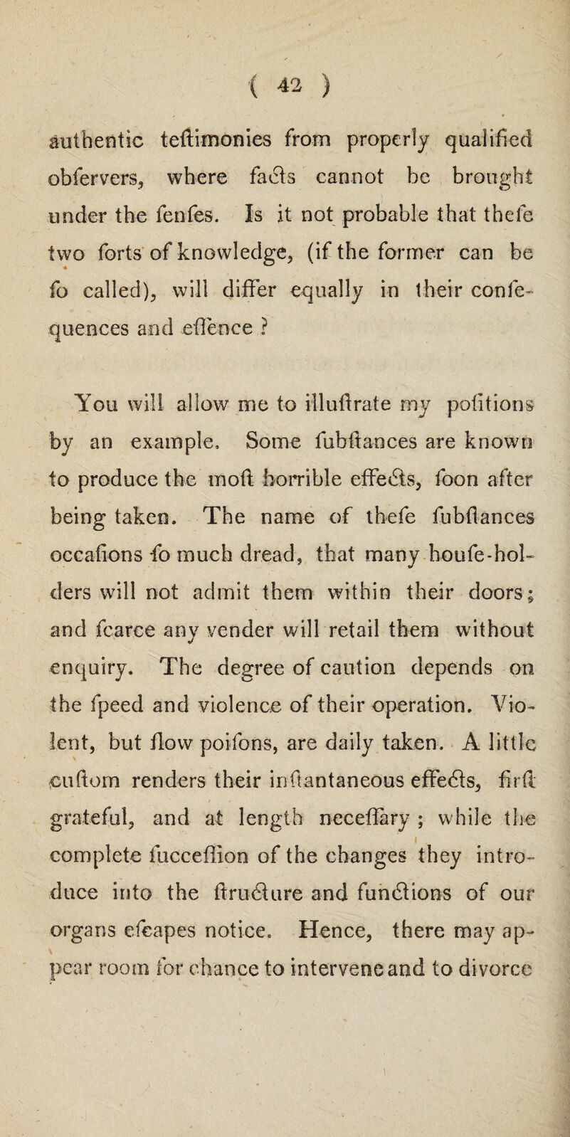 authentic tedimonies from properly qualified obfervers, where facts cannot he brought under the fenfes. Is it not probable that thefe two forts of knowledge, (if the former can be fo called), will differ equally in their co-nfe- quences and eflence ? You will allow me to illudrate my petitions by an example. Some fubltances are known to produce the mod horrible effects, foon after being taken. The name of thefe fubflances occadons fo much dread, that many houfe-hol¬ ders will not admit them within their doors; and fcarce anv vender will retail them without «/ enquiry. The degree of caution depends on the fpeed and violence of their operation. Vio¬ lent, but flow poifons, are daily taken. A little cuftom renders their infiantaneous effects, fir ft grateful, and at length necefiary ; while the i complete fucceflion of the changes they intro¬ duce into the dm flu re and funflions of our organs efcapes notice. Hence, there may ap¬ pear room for chance to intervene and to divorce