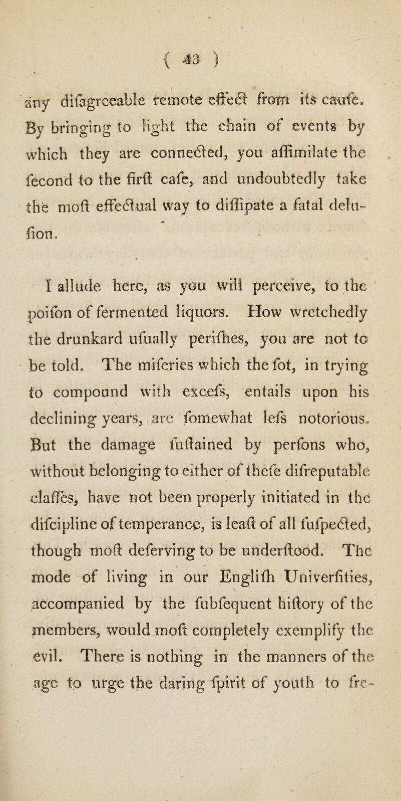 any difagreeable remote ededl from its catife. By bringing to light the chain of events by which they are connected, you aflimilate the fecond to the fird cafe, and undoubtedly take the mod effectual way to didipate a fatal dela¬ tion, • I allude here, as you will perceive, to the poifon of fermented liquors. How wretchedly the drunkard ufually perifhes, you are not to be told. The miferies which the fot, in trying to compound with excels, entails upon his declining years, arc fomewhat lefs notorious. But the damage fudained by perfons who, without belonging to either of thefe difreputable clades, have not been properly initiated in the difcipline of temperance, is lead of all fufpected, though mod deferving to be underdood. The mode of living in our Englifh Univerdties, \ accompanied by the fubfequent hidory of the members, would mod completely exemplify the evil. There is nothing in the manners of the age to urge the daring fpirit of youth to fre-