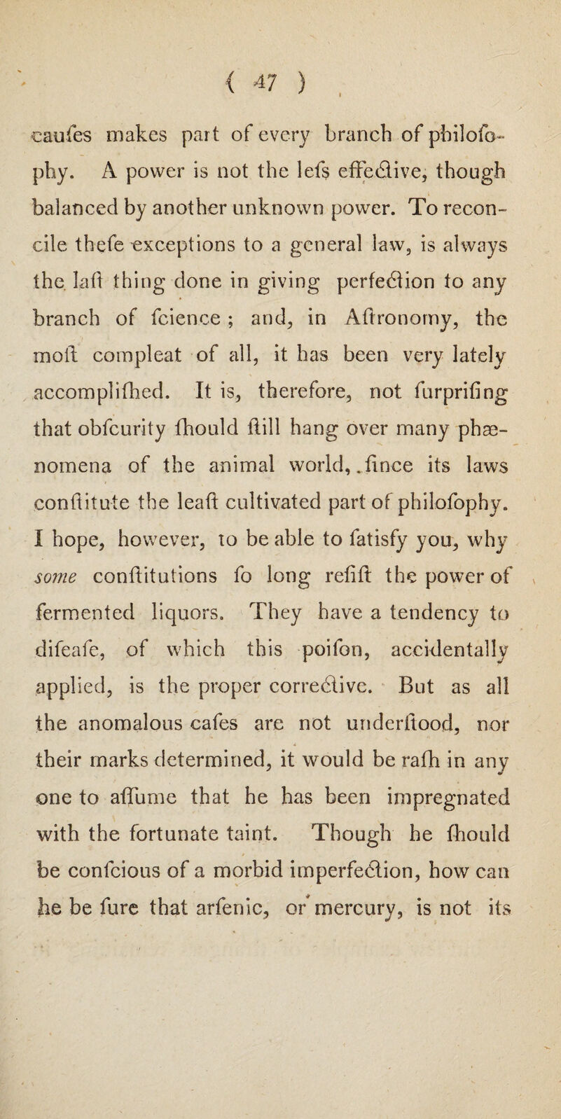 caufes makes part of every branch of pbilofo- phy. A power is not the lefs effe&ive, though balanced by another unknown power. To recon¬ cile thefe exceptions to a general law, is always the. lad thing done in giving perfection to any branch of fcience ; and, in Aftronomy, the moll com pi eat of all, it has been very lately accomplifhed. It is, therefore, not furprifing that obfeurity fhould ilill hang over many phe¬ nomena of the animal world,.fince its laws conditute the lead cultivated part of philofophy. I hope, however, 10 be able to fatisfy you, why some conditutions fo long redtl the power of fermented liquors. They have a tendency to difeafe, of which this poifon, accidentally applied, is the proper corrective. But as all the anomalous cafes are not underftood, nor their marks determined, it would be rafh in any one to affume that he has been impregnated with the fortunate taint. Though he fhould * be conlcious of a morbid imperfection, how can lie be fure that arfenic, or mercury, is not its