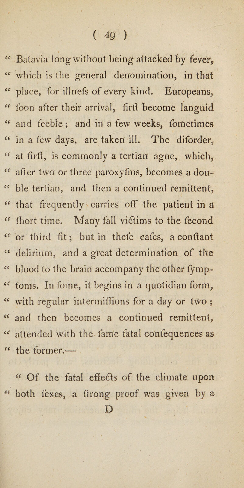 sc Batavia long without being attacked by fever* <c which is the general denomination, in that se place, for ill nets of every kind. Europeans, 6C foon after their arrival, firtl become languid “ and feeble; and in a few weeks, fometimes “ in a few days, are taken ill. The diforder, “ at firtl, is commonly a tertian ague, which, after two or three paroxyfms, becomes a dou~ cc ble tertian, and then a continued remittent, ec that frequently carries off the patient in a thort time. Many fall victims to the fecond cc or third fit; but in thefe cafes, a conflant “ delirium, and a great determination of the ec blood to the brain accompany the other tymp- u toms. In fome, it begins in a quotidian form, “ with regular intermiflions for a day or two ; “ and then becomes a continued remittent, iC attended with the fame fatal confequences as (( the former.— <c Of the fatal effects of the climate upon both fexes, a tlrong proof was given by a D