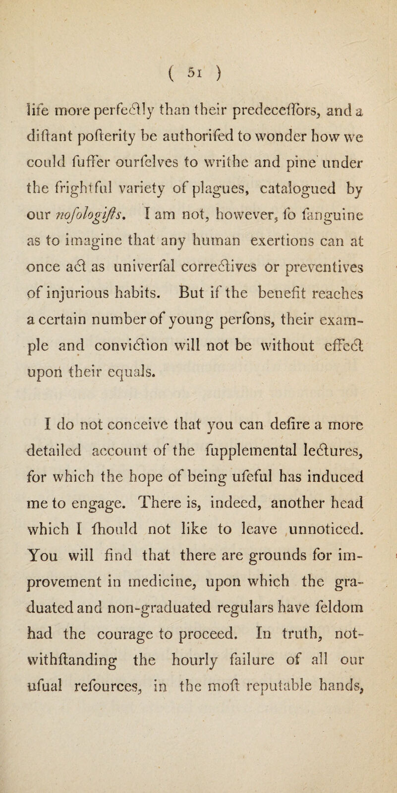 life more perfectly than their predeceilbrs, and a difiant pofterity be authorifed to wonder how we could fuffer ourfelves to writhe and pine under the frightful variety of plagues, catalogued by our nofologifts. I am not, however, fo fanguine as to imagine that any human exertions can at once adt as univerfal correctives or preventives of injurious habits. But if the benefit reaches a certain number of young perfons, their exam¬ ple and convidtion will not be without effedt upon their equals. I do not conceive that you can defire a more detailed account of the fupplemental lediures, for which the hope of being ufeful has induced me to engage. There is, indeed, another head which I fhould not like to leave unnoticed. You will find that there are grounds for im¬ provement in medicine, upon which the gra¬ duated and non-graduated regulars have feldom had the courage to proceed. In truth, not- withftanding the hourly failure of all our iifual refources, in the moil reputable hands,