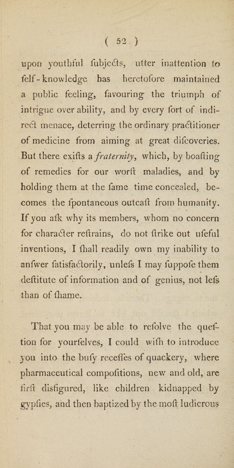 upon youthful fubjects, utter inattention to felf- knowledge has heretofore maintained a public feeling, favouring the triumph of intrigue over ability, and by every fort of indi¬ rect menace, deterring the ordinary practitioner of medicine from aiming at great difcoveries. But there exits a fraternity, which, by boating of remedies for our word maladies, and by holding them at the fame time concealed, be¬ comes the fpontaneous outcaft from humanity. If you aik why its members, whom no concern for character retrains, do not ftrike out ufeful inventions, I fhall readily own my inability to anfwer fatisfactorily, unlefs I may fuppofe them deftitute of information and of genius, not lefs than of fhame. That you may be able to refolve the qued tion for yourfelves, I could with to introduce you into the bufy recedes of quackery, where pharmaceutical compodtions, new and old, are fir ft disfigured, like children kidnapped by gypfies, and then baptized by the mod ludicrous