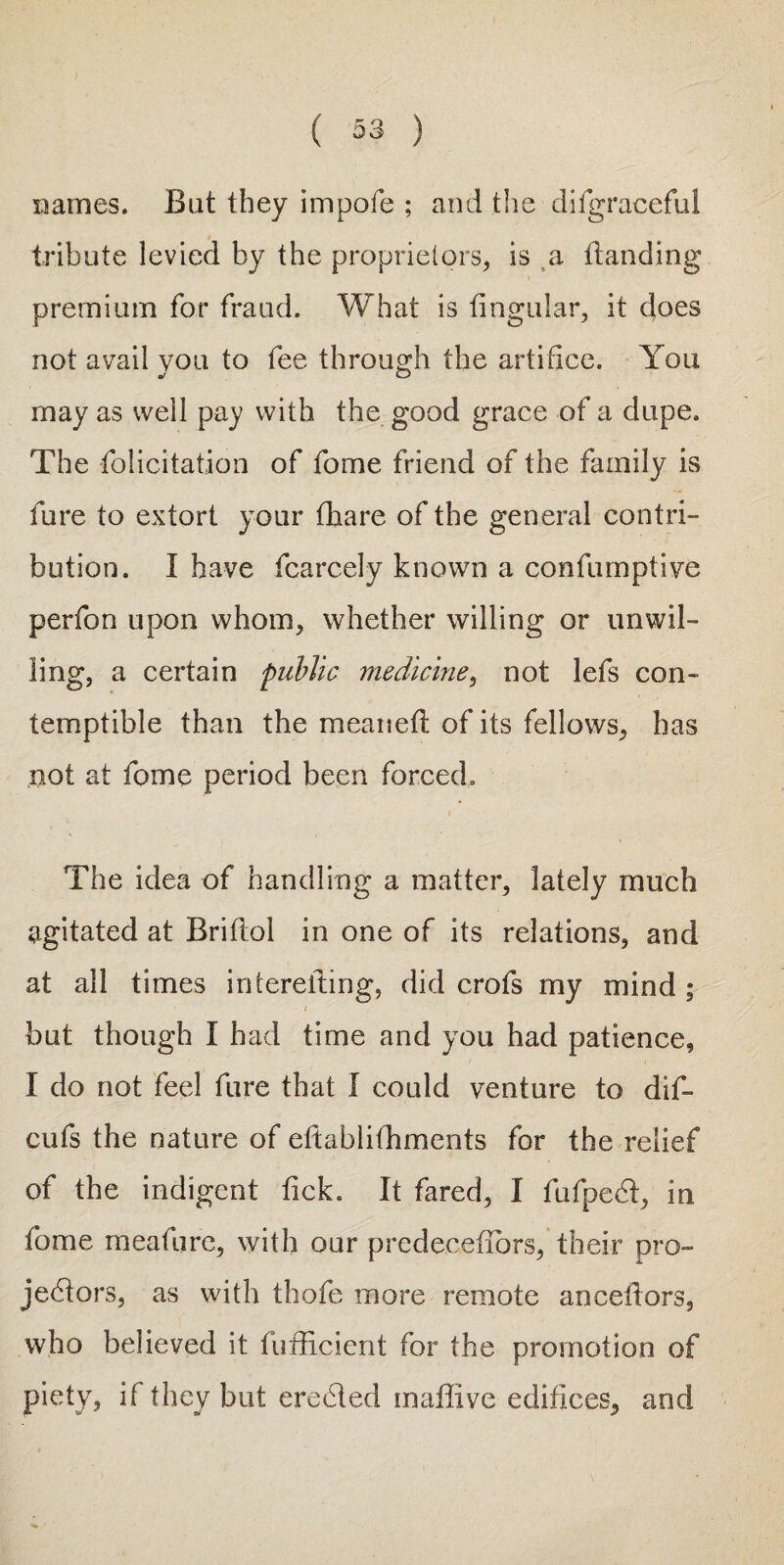 names. But they impofe ; and the difgraceful tribute levied by the proprietors* is a Handing premium for fraud. What is lingular, it does not avail you to fee through the artifice. You may as well pay with the good grace of a dupe. The folicitation of fome friend of the family is fure to extort your fhare of the general contri¬ bution. I have fcarcely known a confumptive perfon upon whom, whether willing or unwil¬ ling, a certain public medicine, not lefs con¬ temptible than the meanelt of its fellows, has not at fome period been forced. The idea of handling a matter, lately much agitated at Briltol in one of its relations, and at all times i mere fling, did crofs my mind; • / but though I had time and you had patience, I do not feel fure that I could venture to dif- cufs the nature of eltablifhments for the relief of the indigent lick. It fared, I fufpeCt, in fome meafurc, with our predecefiors, their pro¬ jectors, as with thofe more remote ancellors, who believed it fufficient for the promotion of piety, if they but eroded maffive edifices, and