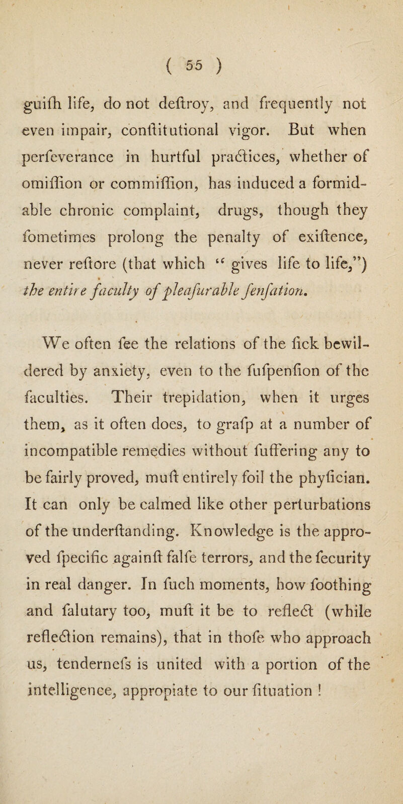 ( 55 ) guifh life, do not deftroy, and frequently not even impair, conftitutional vigor. But when perfeverance in hurtful practices, whether of omiffion or commiflion, has induced a formid¬ able chronic complaint, drugs, though they fometimes prolong the penalty of exigence, never reftore (that which “ gives life to life,”) * v the entire faculty of pleafurable fenfation. We often fee the relations of the tick bewil¬ dered by anxiety, even to the fufpenfion of the faculties. Their trepidation, when it urges A them, as it often does, to grafp at a number of • incompatible remedies without buffering any to be fairly proved, mud entirely foil the phyfleian. It can only be calmed like other perturbations of the underftanding. Knowledge is the appro¬ ved lpecific again ft falfe terrors, and the fecurity in real danger. In fuch moments, how Toothing and falutary too, muft it be to reflect (while reflection remains), that in thofe who approach us, tendernefs is united with a portion of the intelligence, approniate to our fltuation !