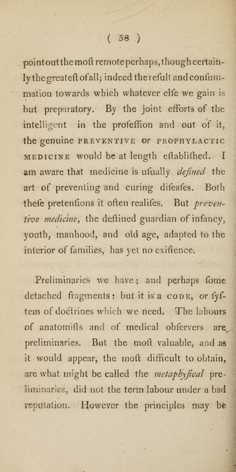 pointoutthe mod remote perhaps, though certain- y • / r. - • ly thegreatedofall; indeed therefult andconfum- rnation towards which whatever elfe we gain is hut preparatory. By the joint efforts of the intelligent in the profeffion and out of if the genuine preventive or prophylactic medicine would be at length edabliffied. I am aware that medicine is ufually defined the art of preventing and curing difeafes. Both thefe pretentions it often realifes. But preven¬ tive medicine, the deifmed guardian of infancy,, youths manhood, and old age, adapted to the interior of families, has yet no exigence. . • / Jv Preliminaries we have; and perhaps feme detached fragments ; but it is a code, or fyf- tem of doctrines which we need. The labours i ' of anatomids and of medical obfervers are preliminaries. But the mod valuable, and as it would appear, the mod difficult to obtain, are what might be called the metaphyfical pre¬ liminaries, did not the term labour under a bad reputation. However the. principles may be