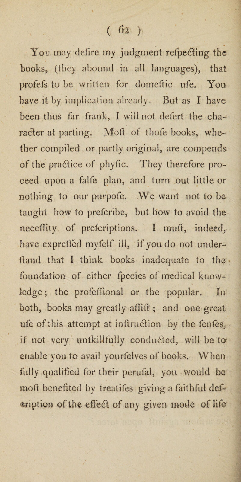 You may defire my judgment refpedling the books, (they abound in all languages), that profefs to be written for domeftic ufe. You have it by implication already. But as I have been thus far frank, I will not defert the cha- radter at parting. Molt of thofe books, whe¬ ther compiled or partly original, are compends of the pradlice of phytic. They therefore pro¬ ceed upon a falfe plan, and turn out little or nothing to our pu^pofe. We want not to be taught how to prefcribe, but bow to avoid the neceffity of prescriptions. I mu ft, indeed, have exprefted myfelf ill, if you do not under- ft and that I think books inadequate to the foundation of either fpecies of medical know¬ ledge ; the professional or the popular. In both, books may greatly affift ; and one great ufe of this attempt at inftruclion by the fenfes, if not very unfkii-1 fully condudied, will be to enable you to avail yourfelves of books. When fully qualified for their perufal, you would be moft benefited by treatifes giving a faithful deft ^nption of the effedf of any given mode of life