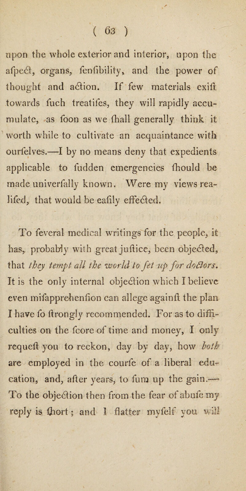 upon the whole exterior and interior, upon the afpedt, organs, fenfibility* and the power of thought and adlion. If few materials ex ill towards fuch treatifes, they will rapidly accu¬ mulate, as foon as we (hall generally think it worth while to cultivate an acquaintance with ourfelves.—I by no means deny that expedients applicable to Hidden emergencies fhould be made univerfally known. Were my views rea- 3ifed, that would be eafily effedted. To feveral medical writings for the people3 it has, probably with greatjuflice, been objedted, that they tempt all the world to fet up for doBors. It is the only internal objedfion which I believe even mifapprehenlion can allege againlt the plan I have fo Hrongly recommended. For as to diffi¬ culties on the fcore of time and money, I only rcquelt you to reckon, day by day, how hoik are employed in the courfe of a liberal edu¬ cation, and, after years, to fum up the gain,— To the objedtion then from the fear of abufe my reply is fhort; and I flatter myfelf you will