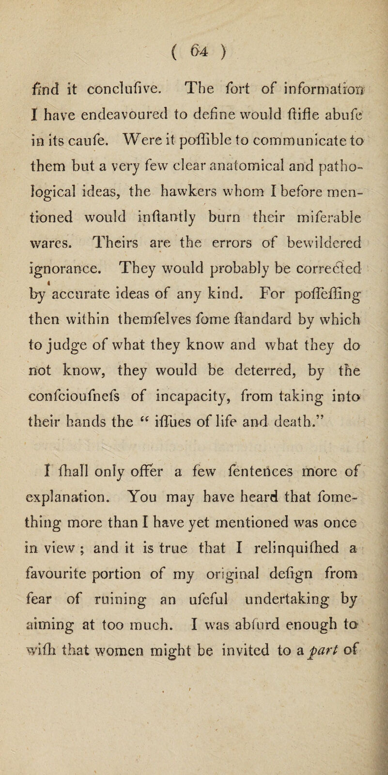 ( §4 ) find it conclufive. The fort of information I have endeavoured to define would ffifle abufe in its caufe. Were it poffible to communicate to them but a very few dear anatomical and patho¬ logical ideas, the hawkers whom I before men¬ tioned would inffaotly burn their miferable wares. Theirs are the errors of bewildered ignorance. They would probably be correded by accurate ideas of any kind. For polleffing then within themfelves feme ftandard by which to judge of what they know and what they do not know, they would be deterred, by the confcioufnefs of incapacity, from taking into their hands the “ iffues of life and death.” I , ■ ' --K. ... . ' . • I fhall only offer a few fen terices more of explanation. You may have heard that fome- thing more than I have yet mentioned was once in view ; and it is true that I relinquifhed a favourite portion of my original defign from fear of ruining an ufeful undertaking by aiming at too much. I was abfurd enough to with that women might be invited to a part of